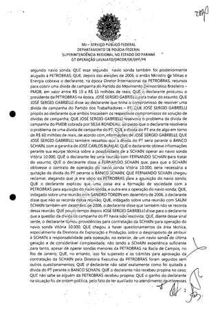 •
•
MJ - SERViÇO PÚ FEDERAL
DEPAR:fAM ENTO"D~ 'PodelA F'EDERAL
SUPERINTENDÊ'NCIAREGIONAL NO ESTAÓO DO PARANÁ
GT OPERAÇÃO LAVf>JATO/~RCOR/SR/DPF/PR
segundo navio sonda; QUE esse segundo riavio sonda também foi posteriormente
alugado à PETROBRAS; QUE, depois das eleições de 2006, o então Ministro qe Minas e
Energia cobrava o declarante, na época Diretor Interriacional da PETROBRAS, recursos
para cobrir uma dívida de campanha ,do Partido do Movimento Democrático Brasileiro-
PMDB, em valor entre R$ 10 a R$ 15 milhões de reais; QUE o declarante procurou o
presidente da PETROBRAS na época, JOSÉ SERGIOGABRIELLI para tratar do assunto; QUE
JOSÉ SERGIO GABRlELLI disse ao declarante 'que, tinha ocompromisso de resolver uma
dívida de campanha do Partido dos Trabalhadores - PT; QUE JOSÉ SERGIO GABRlELLI
propôs ao declarante que ambos trocassem os respectivos compromissos de solução de
dívidas de campanh'a; QUE JOSÉSERGIO GABRiELLlresolveria o problema da dívida de
campanha do PMDB cobrada por' SILSARONDEAU, ao passo quê o declarante resolveria
o problema de uma dívida de campanha do PT; QUE a dívida do PT era de algo em torno
de R$ 60 milhões de reais, de acordo com,informàç6es de JOSÉ SERGIO GABRIELLI; QUE
JOSÉ SERGIO GABRIELLI também ressaltou que a dívida do PT seria perante o BANCO
SCHAIN, com a garantia de JOSÉ Ó~,RLOSBUM.LAI; QUE o declarante obteve informações
perante sua equipe técnica sobre a possibilidade de a SCHAIN operar ao navio sonda
Vitória 10,000; QUE o declarante fez uma réUniãocom FERNANDO SCHAlN para tratar
do assunto; QUE o declarante disse a 'FERNANDO ,,sCHAIN que, para que a SCHAlN
obtivesse o contrato de operação do navio sonda Vitória 10,000, .seria necessária a
quitação da dívida do PT perante o BANCO SCHAIN; QUE FE~NANDO SCHAlN chegou
reclamar, alegando quê já era sÉlcio da PETROBRÁS para a a.quisição do navio sonda;
QUE o declarante explicou que uma coisa era a formação de sociedade com a
PETROBRAS para aquisição do navio sonda, e outra era a operação do navio sonda; QUE,
indagado sobre uma reunião com SANDRO TORDIN em dezembro de 2006, o declarante
disse que não se recorda dessa réunião; QUE, irid~gado sobre uma reunião com SALIM
SCHAIN também em dezembro de 2006, o declarante disse que também não se recorda
dessa reunião; QU(pouco tempo depois JOSÉ SERGIO GABRIELLI disse para o declarante
que a questão da dívida de campanha do PT havia'sido'~esolvida; QUE, diante desse sinal
verde, o declarante tomou providências para contratação da SCHAIN para operação do
navio sonda Vitória 10,000; QUE chegou a haver questionamentos da área técnica,
especialmente da Diretoria de Exploração e Produção, sobre o despropósito de atribuir
à SCHAIN a responsabilidade pela' ope(~ção, no exterior, de um navio sonda~de Última)=
geração e de considerável complexidade, não tendo a SCHAIN experiência suficiente
para tanto, apesar de operar sondas menores da PETROBRAS na Bacia de Campos, no
Rio de Janeiro; QUE, no entanto, isso foi superado e' os trâmites para aprovação da
contratação da SCHAIN pela Diretoria Executiva da PETROBRAS foram seguidos sem
outros questionamentos; QUE O' declarante não sabe" exatamente como foi quitada a
dívida do PT perante o BANCO SCHAIN; QUE o declarante não recebeu propina no caso;
QUE não sabe se alguém da PETROBRAS recebeu propina; QUE o ganho do declarante
na situação foi de ordem Política"pelo fato de :er auxiliado no atendi~e7ri;rrses
, .. ' (JJ( 2
Impressopor:110.735.907-47Pet5886
Em:02/06/2016-17:21:35
 
