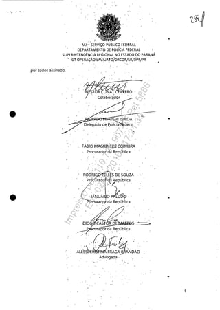 •
•
MJ - SERViÇO PÚBLIco FEDERA.1.
DEPARTAMENTO DE POLíCIA FEDERAL
SUPERINTENDÊNCIA REGIONAL NO ESTADO DO PARANÁ
por todos assinado.
GT OPERAÇ;ÃO-"LAVI<.IATO/DRCOR/SRioPUPR .
deraI
FÁBIO MAGRINELU COIMBRA
.procurado! da República
. ' .
.. JANUÁ. O L D .. '. I
Pr ;a;~:éI(LQ da República
-. ..
..
4
Impressopor:110.735.907-47Pet5886
Em:02/06/2016-17:21:35
 