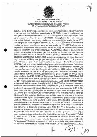 ~-----------------------_._-
•
•
MJ - SERViÇO PÚBLICO FEDERAL
DEPARTAMENTO DE POLíCIA FEDERAL
SUPERINTENDÊNCIA REGIONAL NO ESTADO DO PARANÁ
GT OPERAÇÃO LAVAJATO/DRCOR/SR!QPF/PR
..
trabalhar com o declarante por conta de sua experiência na ár.ea de energia; QUE durante
o período em que traballiou subordinado a DELCIDIO, houve o recebimento de
vantagens indevidas pelo declarante por conta do cargo que ocupava; QUE foi por conta
do tempo que trabalhou subordinado a DELCIDIO e da relação que desenvolveu com ele
que acabou indicado para o cargo de Diretor Internacional após as eleições de 2002;
QUE perguntado se foi na gestão de DELCIDIO DO AMARAL a primeira ocasião em que
recebeu vantagem indevida pqr conta de sua função na PETROBRAS, afirh,a que o
pagamento de vantagem rnd~vida iniciou um 'pouco antes" na aquisição de turbinas a
gásjunto a ALSTOM para'termelétricas; QUE a ALSTO~ havia adquirido a ABB, uma das
grandes construtoras de turbinas' a 9ás; QUE a venda de turbinas pela ALSTOM foi a
primeira ocasião em que o declarante recebeu propina, anteriormente à entrada de
DELCIDIO na PETROBRAS; QUE DELCIDIO também recebeu propina por conta do mesmo
negócio com a ALSTOM, mas' já após, seu ingresso na P'nROBRAS; QUE quanto às
circunstâncias que precederam sua indicação para O cargo de Diretor Internacional da
PETROBRAS, esclarece que a ideia inicial seria que o declarante ocupasse a Diretoria de
Gás e Energia, por indicação de DELCÍDIO e por con'ta de sua experiência na área; QUE
nessa configuração inicial das Diretorias pós eleição de 2002, caberia a RODOLFO
LANDIN a Diretoria de E&P, e a JOSÉ SÉRGIO GABRIELLI a Diretoria Financeira; QUE o
Deputado ANTHONY GAROTINl;10, por conta de sua grande votação em 2002, desejava
ainda emplacar WAGNER VICIER na Diretoria de Abastecimento da PETROBRAS; QUE
essa configuração inicial não, se confirmou por diversas circul'!stâncias; QUE,RODOLFO
LANDIN não teve aceitação junto aos sindicatos ligados ao PT. e GUILHERME ESTRELLA
acabou sendo indicado para a Diretoria d~ E&P; QUE RODOLFO acabou'sendo nomeado
Presidente da BR DISTRIBUIDORA como compensação; QUE o declarante acabou não
sendo confirmado comO Diretor de Gás e Energia por'uma suposta pressão do PT de São
Paulo, conforme lhe foi informado por GUSHIKEN; QUE soube disso por meio de
DELCIDIO, o qual disse que DIRCEU havia convencido o PT a nomear para a Gás e Energia
ILDO SAUER; QUE segundo DELCIDIO, JOSÉ DIRCEU havia lhe dito que o declarante
poderia escolher alguma outra Diretoria;,QUE a única Diretoria qLJe havia sobrado era a
Diretoria Internacional, uma Diretoria recém criada; QUE, DElCIDIO achava que a
Diretoria Internacional não era a opção ideal por conta de seu' tamanho e influência, já
que inicialmente a PETROBRAS não se encontrava prese~te em muitos países; QUE após
essa conversa, o declarante encontrou com ZECA DO PT' e demonstrou a ele a
importância da Diretoria Internácional para o Estado do Mato Grosso do Sul, por conta
do gasoduto Brasil-Bolívia, bem como por meio de, outros argumentos técnicos; QUE
nunca recebeu nenhum pedido de prática de ato ilícito ,pelo então Governado" ZECA DO
PT; QUE então ZECA se conVenceu da relevância da Diretoria Internacional da
PETROBRAS e, por conseguinte, da indicação do declarante para esse cargo; QUE então
ZECA acionou JOSÉ DIRCEU e encaminhou a indicação do declarante para o cargo; QUE
sua indicação portanto teve a atuação direta de 'lE(A DO PT eDELCÍDIO DO AMARAL,
.~ 4I~~.
Impressopor:110.735.907-47Pet5886
Em:02/06/2016-17:21:35
 