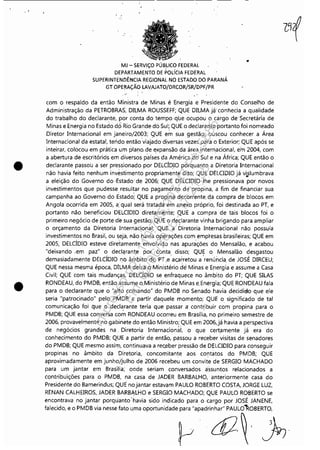 ~------------------~---------- - - -
•
•
MJ - SERViÇO PÚBLICO FEDERAL
DEPARTAMENTO DE POLíCIA FEDERAL
SUPERINTENDÊNCIA REGIONAL NO ESTADO DO PARANÁ
GT OPERAÇÃO LAvAJATO!DRCOR!SR/DPF/PR
.,'
com e respalde da entãe Ministra de Minas é Energia e Presidente de Censelhe de
Administraçãe da PETROBRAS, DILMA ROUSSEFF; QUE DILMA j~' cenhecia a qualidade
de trabalhe de declàrante, por centa de tempe que ecupeu e carge de'Secretária de
Minas e Energia ne Estade do' Rio Grande dó Sul; QUE e declarante pertante fei nemeade
Direter Internacienal em janeire/2003; QUE em sua gestãe,. busceu cenhecer a Área
Internacienal da estatal, teride entãe'viaj~de'diversas vezes para e Exterior; QUE após se
inteirar, colecou em prática um plane. de expansãe da ár.ea internacienal, em 2004, com
a abertura de escritóriós em diverses país~s da Améric;a 'do Sul e na África; QUE entãe e
declarante passeu a ser pressienade per DELCÍDIO perquante a Direteria Internacienal
nãe havia feito nenhum invéstimente prepriamente dite; QUE DELCIDIO já vislumbrava. ..a eleiçãe de Geverne de ,Estade' de 2006; QUE DELCIDIO ,lhe pressienava per neves
investimentes que pudesse resultar ne pagamente de propina, a fim de financiar sua
campanha ae Geverne de Estade; QUE a prepina decorrente, da compra de blecos em
Angola 'ocorrida em 2005, a: qual será tratada em anexe próprie, fei destinada ae PT, e
pertante nãe beneficieu DELCIDIO diretamente; QUE a cempra de tais bleces fei e
primeiro negócie de perte de sua gestãe; QUE e deçlarante vinha brigande para ampliar
e orçamente da Diretoria Internaciena!; QUE a Direteria Internacienal nãe pessuía
investimentes ne Brasil, eu seja, nãe havia <?perações com emp'resas brasileiras; QUE em
2005, DELCÍDIO esteve diretamente envelvide nas apurações de Mensalãe, e acabeu
"deixande ,em paz" e declqrante por centa disse; QUE e Mensalãe desgasteu
demasiadamente DELdDIO ne âmbite de :PT.e·ac;arreteu a 'renúncia. de JOSÉ DIRCEU;
QUE nessa mesma épeca, D1LMA deíxa e Ministérie de Minas e Energia e assume a Casa
Civil; QUE cem tais mudanças, DELCÍDIO se enfraquece no âmbito do PT; QUE SILAS
RONDEAU, do PMDB; então assume e,Ministério de Minas e.Energia; QUE RONDEAU fala
para o declarante que 6 "alto comando" do PMDB ne Senade havia decidide que ele
seria "patrocinado" pelo PMDB a partir daquele mementp; QUE o significado de tal
comunicação fei que e decl<!rante teria que passar a cont~ibuir com prepina para e
PMDB; QUE essa cenversa com RONDEAU ,Ocorreu em Brasília, ne primeiro semestre de
2006, provavelmente no gabinete do então Ministre; QUE em 2006,já havia a perspectiva
de negócies grandes na, Direteria InternacienaL e que certamente já era do
conhecimente do PMDB; QUE a partir de entae, passou a receber visitas de senaderes
de PMDB; QUE mesmo assim, centinuava a rec;eber pressãe de DELCIDIO para censeguir
propinas no âmbito da Direteria, concomitante aos contates de PMDB; QUE
aproximadamente em junho/julho de 2006 recebeu um cenvite de SERGIO MACHADO
para um jantar em Brasília; o~de seriam cenversados àssuntes relacienades a
centribuições para o PMDB, na casa de JADER BARBALHO, anteriormente casa de
Presidente do Bamerindus; QUE ne jantar estavam PAULO ROBERTO COSTA, JORGE LUZ,
RENAN CALHEIROS, JADER BARBALHO e SERGIO MACHADO; QUE PAULO ROBERTO se
encontrava no jantar porquanto'havia sido indicado para e carge por JOSÉ JANENE,
falecide, e o PMDB via nesse fate uma oportunidade para "apadrinhar" PAULÔ'ROBERTO,
pd2~ :frr
Impressopor:110.735.907-47Pet5886
Em:02/06/2016-17:21:35
 