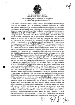 •
•
MJ:'" SERViÇO PÚBLICO FEDERAL
DEPARTAMENTO DE POLÍCIA FEDERAL
SUPERINTENDÊNCIA REGIONAL NO ESTADO DO PARANÁ
GT OPERAÇÃO LAVAJATO/DRCOR/SR/DPF/PR
assim como o declarante, que havia tido seu padrinho enfraquecipo; QUE a aproximação
havia sido uma ideia de JORGE LUZ, operador já conhecido vinculado a JADER; QUE
JORGE achava que,a Diretoria de Abastecimento e i3lnternacional seriam bons filões para
a obtenção de recursos para financiar as campanhas de 2006; QUE PAULO ROBERTO e o
declarante ficaram hospedados nó MEUA em Brasília por'ocasião do jantar na casa de
JADER BARBALHO; QUE PAULO ROBERTO se mostrou preocupado com a aproximação
e perguntou para o c;!eclar~rite como deveria proceder; QUE o declarante disse que
ambos deveriam ser, honestos com os participantes, esclarecendo o que poderiam
oferecer ao partido; QUE' '.o declarante' disse aos presentes que poderia aportar
US$ 6,000,000,00 para a campanha do PMDB; QUE a contrapartida disso seria o apoio
político e a manutenção no cargo; QUE diante, de tal manifestação RENAN permaneceu
silente, porque esse era o estilo dele; QUE'JADER foi o que mais falou durante esse jantar;
QUE no referido jantar, ficou acertado que cabéria' ao declarante realizar o aporte de
US$ 6,000.000,00 ao PMDB: em troca de apoio político. para mànter-se na Diretoria
Internacional; QUE concomitantemente a tais fatos, o declarante acordou com DELCÍDIO
em aportar US$ 2.500.000,00 para a sua campanha ,ao Governo" do. fv1ato Grosso do Sul;
QUE DELCÍDlO sabia que o declarante também iria.contribuir amaior parte para o PMDB,
já que DELCÍDIO possuía contato com diversás figuras do PMDB; QUE sua contribuição
para DELCÍDlO será detalhada em anexo Rróprio; QUE ainda com relação ao jantar
realizado na residência de JADER, ficou acertado que JORGE LUZ funcionaria como
operador para o PMDB, o que de fato ocorre1.çQUE ilPÓ,S o .segundo turno das eleições,
foi realizado um novo jar1tqr no mesmo. local, contando a'pen~s com a presença de
RENAN e JADER; QUE JADER agradeçeu'ao declarante, dizendo que havia feito sua parte
e que portanto caberia ao RMDB fazer à sua, ou seja, dar-lhe apoio para manter-se na
Diretoria Internacional; QUE com esse discurso de a'gradecimento de JADER, teve certeza
que o dinheiro encaminhado via JORGE LUZ havia chegado ao seu destino final; QUE
FERNANDO BAIANO foi quemtratou com JORGE LUZ com relaçiió às propinas referentes
a PASADENA e navios sonda, e:que não cabia ao declarante"tratar diretamente com
JORGE; QUE teve ainda contato com um operador chamad~ GODlNHO no Aeí"bporto do
Galeão, que lhe cobrou uma dívida de propina com DELCÍDIO; QUE no segundo semestre
de 2007, começa uma movimentaçãú para a saídq do declarante do cargo de Diretor
Internacional; QUE soube p'osteriormente que foi 'JORGE LUZ quem' tramou para sua
saída do cargo, muito embora JORGE tenha' em uma ocasião lhe procurado em sua
residência e jurado, emocionado, que, nunca tramaria contra o declarante; QUE JORGE
LUZ espalhou no PMDB da Câma'ra que a Diretoria Internacional era uma fonte
inesgotável de negócios e, por conseguinte, de propina, e que a Diretoria Internacional
não tinha controle algum, o que facilitaVa ainda maisas:coisas; QUE isso era mentira,
porquanto o orçamento e ~ómplianée erà o mesmo das outras Diretorias; QUE essa
inverdade despertou a cobiça do partido; QUE nessa época, o Presidente LULA desejava
manter a CPMF e necessitava de apoio político; QUE então o PMDB passou a dizer ao
~ f}--. 'j;.
Impressopor:110.735.907-47Pet5886
Em:02/06/2016-17:21:35
 