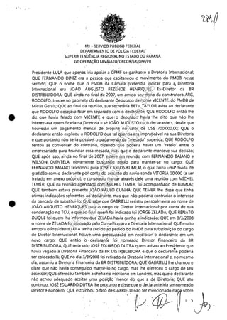 " ,
•
•
,MJ - SERViÇO PÚBLICO FEDER'AL
DEPARTAMENTO DE POLíGIA FEDERAL'
SUPERINTEN'DÊNCIA REGlàrf.A.L NO ESTADO DQ PARANÁ
GT OPERAÇÃO LAVÁJAIO/DRCOR/SR/DPF/PR
•
Presidente LULA ·que apenas iria apoiar aCPMF se ganhasse a Diretoria Internacional;
QUE FERNANDO DINIZ era a pessoa que ~apitaneou o movimento.'do PMDB nesse
sentido; QUE o nome que' o PMDB da Câmara 'pretendia indicar para q, Diretoria
Internacional era JOÃO AUGUSTO REZENDE HENRIQUES, Ex-Diretor da BR
DISTRIBUIDORA; QUE ainda no firi~1 de 2007, um amigo seiJ dono da construtora ARG,
RODOLFO, trouxe no gabinete do declarante' Deputado de nome VICENTE, do PMDB de
Minas Gerais; QUE ao final dá reunião, sua seéret~ria 'BETH TAYLOR avisa ao declarante
que RODOLFO desejava falar em sepilradbcom o declarante; QUE RODOLFO então lhe
diz que havia falado com VICENTE e que; o 'deputado' havia 'Ihe dito que não lhe
interessava quem ficaria na'piretoria'- se JOÃO AUGUSTO ou o declarante -, desde que
houvesse um pagamento mensal de propin<f' no valor de US$ 700,000,00; QUE o
declarante então explicou a RODOLPO que tal'quantia era impraticável na sua Diretoria
e que portanto não seria p~ssível. o pag<!ment~ da'"mesada" sugerida; QUE RODOLFO
tentou se convencer do cdrÚrário, 'dizendo que poderia hayer um "rateio" entre o
empresariado para financiar essa mesada, mas que o declarante manteve sua decisão;
QUE após isso, ainda no final 'de 2007·, esteve em reunião com FERNANDO BAIANO e
WILSON QUINTELA, novamente buscando apoio para' manter-se no cargo; QUE
FERNANDO BAIANO telefonou para JOSÉ·CARtÚS.BUMLAI, o qual tinha um<!'dívida de
gratidão com o declarante por contá do aSSUrit~ do navio sonda VITORIA 10.000 (a ser
tratado em anexo própHo), e conseguiu marcàr atraVés dele uma reunião com MICHEL
TEMER; QUE na reunião agendada com MICHEL TEMER, foi acomp<!nhado de BUMLAI;
QUE também estava presente JOÃO PAULO ÇUNHA; QUE TEMER lhe disse que tinha
ótimas indicações referentes ao declar~nte, mas que não poderia contrariar o interesse
da bancada de substitui-lo; QUE sabe que. GABRIELU resistiu pessoalmente ao nome de
JOÃO AUGUSTO HENRIQUES para o car.go de Diretor Internaciqnal' por conta de sua
condenação no TCU, e que ao finai quem foi indicado foi JORGE· ZELADA; QUE RENATO
DUQUE foi quem lhe inforrn0u que ZELADA havia ganho a indicação; QUE em 3/3/2008
o nome de ZELADA foi aprovepo pelo C:0~,selho parà a Di~et~ria Internacional; QUE muito
embora o Presidente LULA tenha .cedido ao pedidoao PMDB para substituição do cargo
de Diretor Internacional, houve. uma pr~ocuPiÍç'ão em recolocar··o declarante em um
novo cargo; QUE então o· declaran'fe foi' nomeado Diretor Financeiro da BR
DISTRIBUIDORA; QUE teria sido JOSÉ EÓUAROQ' DUTRA quem avisou' ao Presidente que
..havia vagado a Diretoria Financeira da' BR DISTRIBUIDORA e que o declarante poderia
ser colocado lá; QUE n'o dia 3iil/2008 foi retirado da Diretoria Internacional e, no mesmo
dia, assumiu a Diretoria Financeira da BR DISTRIBUIPORA;QUE GABRIELU lhe chamou e
disse que não havia conseguido mantê-lo· no cargo, mas lhe ofereceu o cargo de seu
assessor; QUE ofereceu também a chefia'no escritório em Londres, mas queo declarante
não achou adequado aceitar uma posição' menor' do que a de Diretoria; QUE ato
contínuo, JOSÉ EDUARDO DUTRA lhe procurou e disse que o declarante iria ser nomeado
o;~"', "",ore;m, QUE .,o'oho" o"'" d. GABR~lU o~m~", ~b: ~
Impressopor:110.735.907-47Pet5886
Em:02/06/2016-17:21:35
 