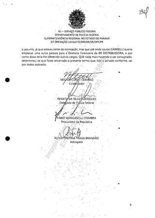 , - - - - - - - - - - - - - - - - - - - - - - -
•
•
MJ - SERViÇO PÚBLICO FEDERAL
DEPARTAMENlO DE POLíCIA FEDERAL
SUPERINT,ENDÊNCIAREGIONAL NO ESTADO DO PARANÁ
" GT OPERAÇÃO LAVAJATO/DRCOR/SR/DPF/PR "
..
o assunto, já que estava ciente da nomeação, mas que at,§ onde soube GABRIElU queria
emplacar uma outra péssoapara a'Diretor(a Financei;a dê! BR DISTRIBUIDORA, e por
conta disso teria lhe oferecido outros cargos, QUE' nad<j mais haven,do a ser consignado,
determinou-se que fosse encerrado 'o. presente termo que, lido e achado conforme, vai
por todos assinado,
.- ..
,,"
" ...
. !,: .. ,"
' ...
'; ., '
. " '
"
6
Impressopor:110.735.907-47Pet5886
Em:02/06/2016-17:21:35
 