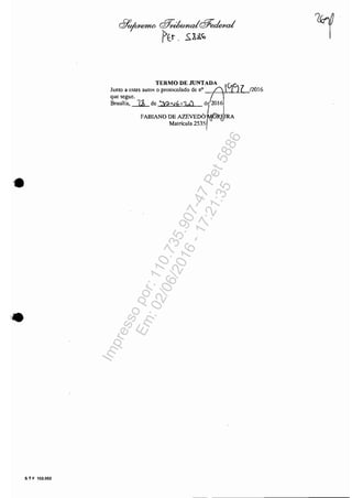 •
S T F 102.002
cllo/WtemO Q7;~@~
/>Er . .s:U.<ó
TERMO DE JUNTADA
Junto a estes autos o protocolado de nO ii~<jl
que segue. /,
Brasília,.-J.2L de 'J?<'Jh 17./ de 201 6
FABIANO DE AZEVEDàl~IRA
Matrícula 2535 r~
/2016
Impressopor:110.735.907-47Pet5886
Em:02/06/2016-17:21:35
 