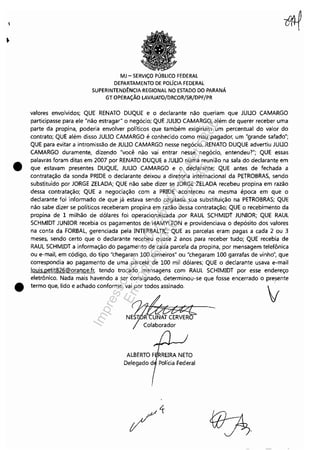 •
•
MJ - SERViÇO PÚBLICO FEDERAL
DEPARTAMENTO DE POLfClA FEDERAL
SUPERINTEND~NCIA REGIONAL NO ESTADO DO PARANÁ
GT OPERAÇÃO LAVAJATO/DRCOR/SR/DPF/PR
valores envolvidos; QUE RENATO DUQUE e o declarante não queriam que JUUO CAMARGO
participasse para ele "não estragar" o negócio; QUE JUUO CAMARGO, além de querer receber uma
parte da propina, poderia envolver políticos que também exigiriam um percentual do valor do
contrato; QUE além disso JUUO CAMARGO é conhecido como mau pagador, um "grande safado";
QUE para evitar a intromissão de JUUO CAMARGO nesse negócio, RENATO DUQUE advertiu JUUO
CAMARGO duramente, dizendo "você não vai entrar nesse negócio, entendeu?"; QUE essas
palavras foram ditas em 2007 por RENATO DUQUE a JUUO numa reunião na sala do declarante em
que estavam presentes DUQUE, JUUO CAMARGO e o declarante; QUE antes de fechada a
contratação da sonda PRIDE o declarante deixou a diretoria internacional da PETROBRAS, sendo
substituído por JORGE ZELADA; QUE não sabe dizer se JORGE ZELADA recebeu propina em razão
dessa contratação; QUE a negociação com a PRIDE aconteceu na mesma época em que o
declarante foi informado de que já estava sendo cogitada sua substituição na PETROBRAS; QUE
não sabe dizer se políticos receberam propina em razão dessa contratação; QUE o recebimento da
propina de 1 milhão de dólares foi operacionalizada por RAUL SCHMIDT JUNIOR; QUE RAUL
SCHMIDT JUNIOR recebia os pagamentos de HAMYLTON e providenciava o depósito dos valores
na conta da FORBAL, gerenciada pela INTERBALTlC; QUE as parcelas eram pagas a cada 2 ou 3
meses, sendo certo que o declarante recebeu quase 2 anos para receber tudo; QUE recebia de
RAUL SCHMIDT a informação do pagamento de cada parcela da propina, por mensagem telefônica
ou e-mail, em código, do tipo "chegaram 100 carneiros" ou "chegaram 100 garrafas de vinho", que
correspondia ao pagamento de uma parcela de 100 mil dólares; QUE o declarante usava e-mail
louis.petit826@orange.fr, tendo trocado mensagens com RAUL SCHIMIDT por esse endereço
eletrônico. Nada mais havendo a ser consignado, determinou-se que fosse encerrado o pre,sente
termo que, lido e achado conforme, vai por todos assinado.
Colaborador
Delegado d Polícia Federal
Impressopor:110.735.907-47Pet5886
Em:02/06/2016-17:21:35
 
