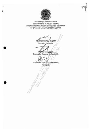 •
•
MJ - SERViÇO PÚBLICO FEDERAL
DEPARTAMENTO DE POLíCIA FEDERAL
SUPERINTENDÊNCIA REGIONAL NO ESTADO DO PARANÁ
GT OPERAÇÃO LAVAJATO/DRCOR/SR/DPF/PR
~c.,)
WILTON QUEIROZ DE UMA
Procu (lor Regional da Repúblic
J:f.ufL
ALESSI CRISTINA fl.GA BRANDÃO
Advogada
Impressopor:110.735.907-47Pet5886
Em:02/06/2016-17:21:35
 