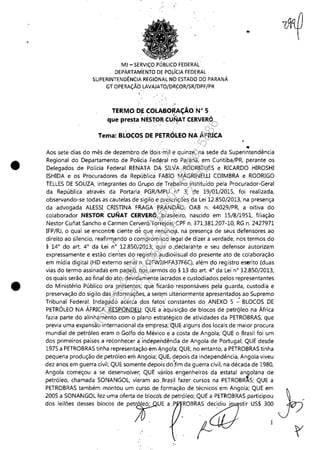 "
•
•
MJ - SERViÇO PtJBLlCO FEDERAL' .
DEPARTAi'iENTO DE POLíCIA FEDERAL
SUPERINTENDÊNCIA REGIONAL NO ESTADO DO PARANÁ
GT OPERAÇÃO LAVAJATO/DRCOR/SR/DPF/PR
, .
TERMO DE COLABORAÇÃO N° 5
. . '. ..{- .-
que presta NESTO,~ CU,,!AT CERVERO
Tema: BLOCOS DE PETRÓLEO NA ÁFRICA
...
" .Aos sete dias do mês de dezembro de 'oois'mil e quinze, na sede da Superintendência
Regional do Departamento de Policia Fedéral no Paraná, em Curitiba/PR, perante os
Delegados de Polícia Federal RENATA DÁ SILVA RODRIGUES e RICARDO HIROSHI
ISHIDA e os Procuradores da República FABIO' M!l-GRINELU COIMBRA e RODRIGO
TELLES DE SOUZA, integrantes do Grupo d~ Trabalho instituídopela Procurador-Geral
da República através da Portaria. PGR/MPU n° 3, de 19(01/2015, foi realizada,
observando-se todas as cautelas de sigilo e prescrições da Lei 12,850/2013, na presença
da advogada ALESSI CRISTINA FRAGA: BRANDÃO, OAB n: 44029/PR, a oitiva do
colaborador NESTOR CUNAT CERVERÓ,)rasi!~iro, nascido em 15/8/1951, filiação
Nestor Cunat Sancho e Carmen CerverÓ'Torrejon,.CPF n, 371.381.207-10, RG n, 2427971
IFP/RJ, o qual se encontrtl ciente de que rei1unc1~, na presença de seus defensores ao
direito ao silencio, reafirm,~ndo o compromisso legai de oizer a verdade, nos termos do
§ 14' do art. 4' da Lei n' 12,850/2013; que o,;declaraht,e e seu defensor autorizam
expressamente e estão cien'tes do registro ?udiovisual do presente ato de colaboração
em mídia digital (HD externo serial n, E2FWJJHFA37F6C), além do registro eSErito (duas
vias do termo assinada's em papel), nos termos do § 13 do art, 4' da Lei n° 12,850/2013,
os quais serão, ao final do ato, devid~mente'lacrados e custodiados pelos representantes
do Ministério Público ora presentes, que ficarão' responsáveis pela guarda, custodia e
preservação do sigilo das informações, a ser.e,m ulteriormente apresentados ao Supremo
Tribunal Federal. Indagado acerca ,dos fatos: constantes do ANEXO 5 -.: BLOCOS DE
PETRÓLEO NA ÁFRICA, RESPONDEU: QUE áaquisição de blocos de petrqleo na África
fazia parte do alinhamento com o plano estratégico de atividades da PETROBRAS, que
previa uma expansão internacional da empresa; QUE alguns dos locais de maior procura
mundial de petróleo eram o Golfo do México e a costa de Angola; QUE o Brasil foi um
dos primeiros países a reconhecer a'jndependênCía de Angola de Portugal; QUE desde
1975 a PETROBRAS tinha representação ém Angola;' QUE, no entanto, a PETROBRAS tinha
pequena produção de petróleo em Angola; QUE, depois da independência, Angola viveu
dez anos em guerra civil; QUE somente depois dó:fim da guerra civil, na década de 1980,
Angola começou a se desenvolver; QUE vári'os engenheiros da estatal angolana de
petróleo, chamada SONANGOL, vieram ao.BrasH fazer cursos na PETROB~S; QUE a
PETROBRAS também montou um curso de formação de técnicos em Angola; QUE em
2005 a SONANGOL fez uma oferta de bloco's de petrpleo; QUE a PETROBRAS participou
do' 1,116" d,~" bloco, d, p~rE ,p.ROB=;~"" USI 3~
Impressopor:110.735.907-47Pet5886
Em:02/06/2016-17:21:35
 