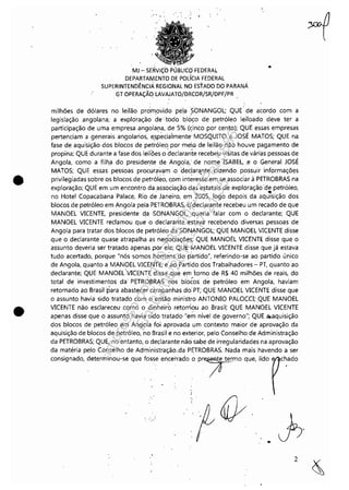 •
•
" .....
MJ - SERViÇO PÚBLICO'.FEDERAL
DEPARTAMENTO DE POLíCIA FEDERAL
SUPERINTENDÊNCIA REGIONAL NO ESTADO DO PARANÁ
. GT OPERAÇÃO LAVAJATO/ORCOR/SR/DPF/PR
•
milhões de dólares no leilão promovido pel:a?ONANGOL; QUE' de acordo com a
legislação angolana; a exploração de··todo bloco de petróleo leiloado deve ter a
participação de uma empresa .angolana, de 5% (çinco por cento); QUE essas empresas
pertenciam a generais angolanos, e~'pecia'lmente'MOSQUITO e JOSÉ MATOS; QUE na
fase de aquisição dos blocos de petróleo: por meio de leilão não houve pagamento de
propina; QUE durante a fase dos leiloes o declaran'ie recebeu visitas de várias pessoas de
Angola, como a filh,a do presidel]te de Angola; de nome ISABEL, ,e o General JOSÉ
MATOS; QUE essas pessoas procuravam ·0 declarante dizendo possuir informações
privilegiadas sobre os blocos de petrÓleo, com iilt~re;se em se associar à PETROBRAS na
exploração; QUE em um encontro da associação das estatais de exploração 'de petróleo,
. -no Hotel Copacabana Palace, Rio de. Janeiro, em 2005, logo depois da aquisição dos
blocos de petróleo em Angola pela PETROBRAS, q'declarante recebeu um recado de que
MANOEL VICENTE, presidente da SONANGOL, 'queria falar com o declarante; QUE
MANOEL VICENTE reclamou que o declarante estava recebendo diversas pessoas de
Angola para tratar dos blocos de petróleo daSONANGOL; QUE MANOEL VICENTE disse
que o declarante quase atrapalha as negociações; QUE MANOEL VICENTE disse que o
assunto deveria ser tratado apenas por ele; QUE MANOEL VICENTE disse que já estava
tudo acertado, porque "nós ·somos .homensdo partido", referindo-se ao partido único
de Angola, quanto a MANOEL VICENTE;e' ao Partido dos Trabalhadores - PT, quanto ao
declarante; QUE MANOEL·.VICENTE disse ;que em torno de R$ 40 milhões de reais, do
total de investimentos da' PETROBRAS· n'os bl6éos de petróleo em Angola, haviam
retornado ao Brasil'para abastecer cámpa'nhas do:PT; QUE MANOEL VICENTE disse que
o assunto havia sido tratado com:o então ministro ANTONIO PALOCCI; .QUE MANOEL
VICENTE não esclareceu como o dinheiro retorrio.u ao Brasil; QUE MANOEL VICENTE
apenas disse que o assunto havia si'do tratado· "em nível de governo"; QUE a.aquisição
dos blocos de petróleo em Angola foi .aprovada .um contexto maior de aprovação da
aquisição de blocos de petróleo, 'no Brasil e no exterior, pelo Conselho de Administração
da PETROBRAS; QUE, no entanto, o declarante não sabe de irregularidades na aprovação
da matéria pelo Conselho de Administração.da PETROBRAS. Nada mais havendo a ser
consignado, determinou-se que fosse encerrado o pr7mo que, lido chado
..
2
Impressopor:110.735.907-47Pet5886
Em:02/06/2016-17:21:35
 