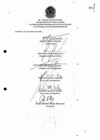 •
•
, MJ - SERViÇOPUBLIÇo" FEDERAL
DEPARTAMENTO DE POLíCIA FEDERAL
SUPERINTENDÊNCIA REGIONAL'NO,ESTADO DO ,PARANÁ
GT OPERAÇÃO LAVAJATO/DRCOR/SR/DPF/PR
, .conforme, vai por todos assinado, ,
'#~--­
NE~~~
/ C {a orador,
Del~gado.d!) PolíCl
, ~r' ....
/) /""" ;
FÁ O MAGRINELLI COIMB
rocurador da:República
~1Ml~~ODR"~TmES D~'5,0 A
Procurador da ReRública
Jdf!:;, '
, ',.51.' S;I~A ~.'~GA Í3"~NDÃO
. Advogada
,
, .
.~ .
I.";..••
" .
. -.
,
,
•
•
•
,
.)
•
Impressopor:110.735.907-47Pet5886
Em:02/06/2016-17:21:35
 
