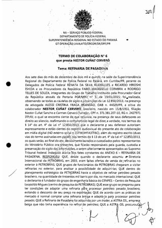 •
•
/
"
. MJ - SERViÇO PÚBLlCO'FEDERAL
DEPARTAMENTO DE POLíCIA FEDERAL
SUPERINTENDÊN(:IA REGIONAL NO ESTADO tio PARANÁ •
GT OPERAÇÃO:LAVAJATO/DRC()R/SR/DPF/PR
TERMO OE COLABORAÇÃO N° 6
que presta NESTOR CUNA.T CERVERÓ
Tema: REFINARIA DE:PASADENA
, .Aos sete dias do mês de deiembro' de dois mil e quinze, na sede da Superintendência
Regional do Departamento de Polícia i'ederal no Paraná,em Curitiba/PR, perante os
Delegados de Polícia Feder~1 RENATA DA SILVA RODRIGU,E~ e RICARDO HIROSHI
ISHIDA e os Procuradores da República FABIO MAGRINELUCOIMBRA e RODRIGO
TELLES DE SOUZA, integrantes' do Grupo de Tràbal,ho instituído pela Procurador-Geral
da República através da Portaria PGR/MRU n~ 3,. de '19/01/2015;, foi.realizada,
observando-se todas as cautelas de sigilo e· prescrições da Lei 12.850/2013, na presença
da advogada ALESSI CRISTINA FRAGA B'RANDÃO, OAB n, 44029/PR, a oitiva do
colaborador NESTOR. CUNAT CERVERÓ, prasileiro, nascido em 15/8/1951, filiação
Nestor Cuiiat Sancho e Carmen Cerveró Torrejbn, CPF n. 371.381.207-10, RG n, 2427971
IFP/RJ, o qual se encontra ciente de que renuncia,: na presença de seus defef1sores ao
direito ao silencio, reafirmando o compromisso legal de dizer, a verdade, nos termos do
§ 14° do art. 4° da Lei n° 1~:850/2013; que o declarante.!! seu defensor autorizam
expressamente e estão cientes do registro áudiovisual do presente ato de colaboração
em mídia digital (HD externo serial n.E2FfVjJHFA3iF6C), além do registro escrito (duas
vias do termo assinadas em papei); no~ temias do § 13 do art, 4° da Lei n° 12,850/2013,
os quais serão, ao'final do ato, deviClamente·.lacrados e custodiados pelos representantes
do Ministério Público ora presentes, ~ue fiêarã~ responsáveis pela guarda, custodia e
preservação do sigilo das informações, a serem ulteriormente apresentados ao Supremo
Tribunal Federal. Indagado acerca ~os fat0~ constantes 'do ANEXO 6'- REFINARIA DE
PASADENA, RESPONDEU: QUE, desde quando o declarante assumiu il"' Diretoria
Internacional da PETROBRAS, em 2003, eram feitas ofertas de venda de .refinarias no
exterior à PETROBRAS; QUE grupos de funcionários da PETROBRAS chegaram a visitar
refinarias no exterior, para analisar a possibilidade de adquiri-Ias; QUE dentro do
planejamento est!atégico da PETR,OBRAS havia- o objetivo. de refinar petróleo pesado
brasileiro, na quantidade de trezentos mil barris por dia, no mercadointenlacional; QUE
o declarante é fu'ndador do grupo de engenharia básica do CENPES - Centro de Pesquisa
Leopoldo Migues (centro de pesquisa da PETROBRAS); QUE esse grupo sepreparou para
ter condições de adaptar uma refinaria p~ra~ processar. petróleo pesado.. brasileiro,
evitando o desconto de seu preço na exportação; QUE de acordo com as práticas de
mercado é normai comprar uma refinariaàn!iga e adaptá-,1a paril processar petróleo
pesado; QUE a Refinaria de Pasadena, foi adquirida" por um trader, a' ASTRA OIL, empresa
Impressopor:110.735.907-47Pet5886
Em:02/06/2016-17:21:35
 