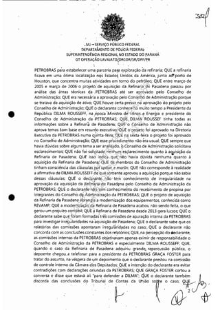 •
•
•MJ -SERViÇO PÚBLICO FEDERAL
DEPARTAMENTO DE POLicIÁ FEDERA~
SUPERINTENDÊNCIA REGIONAL NO ESTADO DO PARANÁ'
GT OPERAÇÃO LAVAJATOiDRCOR/SR/DPF/PR. ~ .
'"
PETROBRAS pa'ra estabelecer uma parceria pafa exploração da refinaria; QUE a refinaria
ficava em uma ótima localiza'ção nQs EstadoS. U~idos da América, junto a~porto de
Houston, que concentra muitas aividades em' torno do petróleo; QUE entre março de
2005 e março de 2006'0 projeto de aquisição da Refinaria de Pasadena passou por
análise das áreas técnicas ,qa "PETROBRAS até ser aprovado p,elo Conselho de
Administração; QUE era necessária a aprovação pelo·Conselho de Administração porque
se tratava da aqu'isição de ativo; QUE houve certa pre'ssa na' aprovação 'do projeto pelo
Conselho de Administração; QUE.o declarante conhece há muito tempo a Presidente da
República DILMA ROUSSEFF,' na ,época "Ministra ,de Minas e Energia e presidente do
Conselho de Administração da :PETROBRAS; QUE DILMA ROUSSEF tinha todas as
informações sobre a Refinarí~ de Pasaderra; QUE o Conselho de 'Administração não
aprova temas tom base em resumo executivo; QUE o projeto foi aprovado na Diretoria
Executiva da PETROBRAS numa q,úinta-féira; QUE nê! sexta-feira o projeto foi aprovado
no Conselho de Administração; Q0E esse procedimento não éra usual; QUE sempre que
havia dúvidas sobre algum tema a ser analisado, oConselho de Administração solicitava, .
esclarecimentos; QUE não foi 'soliç,itado nenhufTI'esçlarecimento quanto à a'Wisição da
Refinaria de Pasadena; QUE isso il)dica, que: não havia dúvida nenhuma quanto à
aquisição da Refinaria de Pasadena; Q,UE ds membros do Conselho de Administração
tinham consciência das cláusulas put option e mwlin; QUE não corresponde à realidade
a afirmativa de DILMA ROUSSEFF de que somente. aprovou a aquisição porque não sabia
dessas cláusulas; QUE o declarante não' tem coohecimento de irregularidade na
aprovação da aquisição da (l.efin~:[ia de PasadS!na pelo Conselho de Administração da
PETROBRAS; QUE o declarante n~:o tem' conhecimehto do' recebimento de propina por
integrantes do Conselho d~ Administração da PETROBRAS; QUE o projeto de aquisição
da Refinaria da Pasadena abr~ngl'~ a,modernização dos equipamentos, conhecida como
REVAMP; QUE a modernização d,a Refinaria de Pasadena acabou não sendo feita, o que
gerou um prejuízo contábil; QUE aRefinaria de Pasadena desde 2013 gera lucros; QUE o
declarante sabe que foram formadas três'comissões de apuração interna da PETROBRAS
para investigar irregularidades na'aquisição de'Pasadena; QUE o declarante sabe que os
relatórios das comissões apontaram irregul~ridades no ,caso;, QUE o declarante não
concorda com as conclusões,constantes dos relatórios; QUE, na percepção do Eleclarante,
as comissões internas da PE'rROBRAS objetivilvam apenas eximir çle responsabilidàde o
Conselho de Administração da PETROBRAS e especialmente DILMA ROUSSEFF; QUE,
quando o caso da Refinaria dei Pasadena adquiriu grande, repercussão pública, o
depoente chegou..,a telefonar para a presidente da PETROBRAS GRAÇA FOSTER para
tratar do assunto, na vésp.era de l!m depoimento que o declarante prestou na corl)issão
de controle interno da Câmara dos Deputados; qU,E a intenção do declarante era evitar
contradições com declarações oriundas da PETROBRAS; QUE GRAÇA FOSTER cortou a
conversa e disse que estava ali "para defender a DILMA"; QUE o declarante também ./ L
d'~md. d" mo"""", d, T~'b"o.' de ~~' d. Lm'ão T.'~J;
Impressopor:110.735.907-47Pet5886
Em:02/06/2016-17:21:35
 