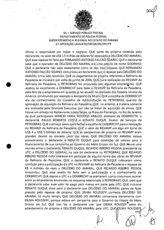 •
•
, ,
MJ - SERViÇO PÚBLICO FEDERAL
DEPARTAMENTO DE POLíCIA FEDERAL
SUPERINTENDÊNCIA REGIONAL NO ESTADO DO PARANÁ
GT OPERAÇÃO LAVAJATO/DRCOR/SR/DPF/PR '
..
último o responsável por trazer o negqcio; QUE parte da propina recebida pelo
declarante, no valor de US$ 1,5 milhão de dólares foi repassàda.a DELCÍDIO DO AMARAL;
QUE esse repasse foi feito por FERNANDO ANTONIO FALCÃO SOARES; QUE o declarante
sabe que o óperador de DELCÍDIO DO AMARAL era:uma pe'ssoa de nome GODINHO;
QUE o ç!eclarante não sabe exatamente como se d~u esse.fepasse; QUE FERNANDO
ANTONIO FALCÃO SOARES comu,nitou"ao decla'rante que o repasse para QELCÍDIO DO
AMARAL tinha sido resolvido; QUE os pagamentos de propina referentes à Refinaria de
Pasadena se iniciaràm por volta, de junho de 2006; QUE, para realização do REVAMP da
Refinaria de Pasadena, a PETROBRAS foi procurada por algumas emprei1;fliras; QUE
acabou se escolhendo a ODEBRECHT pára fazer o REVAMP da Refinaria de Pasadena,
pelo fato de a empreiteira em questão já ter atuado no mercado ,dos Estados Unidos da
América, construindo por exemplo o Aeroporto de Miami; QUE a escolha da ODEBRECHT
era de conhecimento do Conselho de Administração da PETROBRAS quando da
aprovação da aquisição da Refinaria de Pasadena; QUE, no entanto, a matéria somente
era analisada' pela Diretoria Executiva, por não se tfatar de aquisição de ativos; QUE
houve um almoço no Restaurante Julieta Serpa, na Praia do Flamengo, no Rio de Janeiro,
da qual participaram MÁRCIO FARIA, ROGÉRIO ARAÚJO, diretores da ODEBRECTH, o
declarante, PAULO ROBERTO COSTA;e RENATO DUQU1:, Diretor de Serviços da
PETROBRAS; QUE o almoço serviu para fechar a escolha da OD~BRECHT para a realização
do REVAMP da Refinaria de Pasadena; QUE o valor 'do REVAMP era algo em torno de
US$ 4 a US$ 5 bilhões de dólares; QUE as perspectivas de propina no REVAMP eram
grandes, devido ao elevado valor das obras; QUE DELCÍDIO DO AMARAL estava
pressionando o declarante e RENATO DUQUE para obtenção de valores para o
financiamento de'sua campanha'~o Governo do Mato Grosso 'do Sul; QUE houve uma
reunião entre o declarante, RENATO DUQUE, RICARDO RIBEIRO PESSOA, presidente da
UTC, e DELCÍDIO DO AMARAL, na sala do declarante na PETROBRAS; QUE RICARDO
RIBEIRO PESSOA tinha interesse em partiçipar de alguma forma das,obras do REVAMP
da Refinaria de Pasadena; QUE o declara~te e RENATO DUQUE colocaram como
condição para a participação da UTC no REVAMP da Refinaria de Pasadena o repasse de
R$ 4 milhões de reais a DELCÍDIO DO AMARAL; QUE ,RICARDO RIBEIRO PESSOA
concordou; QUE esse acerto foi feito ,sem a participação e o conhecimento da
ODEBRECHT; QUE depois a UTC e aODEBRECHT se acertariam, como costumava ocorrer
entre as empreiteiras envolvidas nó esquema relacion,!do à PETROB~S; QUE, pelo que
o declarante sabe, esse valor fo'i pago pelo menos em parte pela 'uTC; QUE inclusive
RENATO DUQUE disse para o declarante que DELCÍDIO DO AMARAL parou de fazer
pressão pelo repasse de propina; QUE DILMA ROUSSEFF. conhecia DELCÍDIO DO
AMARAL há muito tempo; QUE DELCÍDIO DO AMARAL conversava diariamente com
DILMA ROUSSEFF,. porque estava em campanha para o Governo do Estado do Mato
Grosso do Sul; QUE isso faz o declarante crer que DILMA ROUSSEF·sabia do
Impressopor:110.735.907-47Pet5886
Em:02/06/2016-17:21:35
 