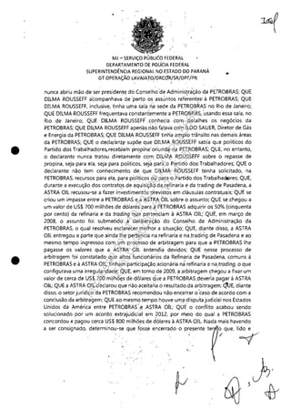 •
•
" '
•
MJ -' SERViÇO BLléo FEDERAL
DEPARTAMENTO DE POLíCIA FEDERAL
SUPERINTENDÊNCIA REGIONAL NO ESTADO DO PARANÁ
GT OPERAÇÃO LAVA:JÁTO/DRCciR/SR/DPF/PR '
..
nunca abriu mão de ser presidentE! do Conselho'de Administrái;ão da PETROBRAS; QUE
DlLMA ROUSSEFF acompanhava, de 'perto os assuntos referentes' à PETROBRAS; QUE
DlLMA ROUSSEFF, inclusive, tinha uma sala ~a sede da PETROBRAS no Rio de Janeiro;
QUE DILMA ROUSSEFF frequentava ~onstaniemente a PETROBRAS, 'usando essa sala, no
Rio de Janeiro; QUE DlLMA ROUSSEFF ,conhecia com detalhes os negócios da
PETROBRAS; QUE DlLMA ROUSSEFF apenas nãci f~I~lia co'm ILDO SAUER, Diretor de Gás
e Energia da PETROBRAS; QUE DlLMA ROUSSEFF tinha amplo trânsito nas demais áreas
da PETROBRAS; QUE o declaran!~ supõe que DlLMA, ROUSSEFF' sabia que políticos do
Partido dos Trabalhadores,.recebiain propiha'oriund~ da PETROBRAS; QUE, no entanto,
o declarante nunca tratou diretamente com: DlLMA ROUSSEFF ,sobre o repasse de
propina, seja para ela, seja para políticos, sejá para e> Partido dos'Trabalhadores; QUE o
declarante não tem conhecimentQ de, que DILMA ROUSSEFF tenha solicitado, na
PETROBRAS, recursos para ela, para pOlíticos ciü pa(a'o Partido dos Trabalhaoores; QUE,
durante a execução dos contratos de aquisiçãq da, refinaria é da trading de Pasadena, a
ASTRA OIL recusou-'se a fazer in~estimentos previst~~ em .cláusulas contratlJais; QUE se
criou um impasse entre a PETROBRAS e a ASTRA OILsobre o assunto; QUE se chegou a
um valor de US$ 700 milhões de dólares para a PETROBRAS adquirir os 50% (cinquenta
por cento) da refinaria e da trading que pertenciam à ASTRA OIL;' QUE, em março de
2008, o assunto foi submetido', à deliberação do Conselho de Administração da
PETROBRAS, o qual resolveu esclarecer melhor. a sitlJação; QUE" diante disso, a ASTRA
OIL entregou a parte 'que ainda lhe pert~ncia na refinaria e na ,trading de Pasadena e ao
mesmo tempo ingressol!! com um processo'de arbitragem para que a PETROBRAS lhe
pagasse os valores que a, ASTR;' OIL entendia devidos; QUE nesse processo de
arbitragem foi constatado. que altos funcionários da Refinaria de Pasadena, comuns à
PETROBRAS e à ASTRA OIL, tinham participação,aciClnária nà refinaria e na,trading, o que
configurava uma irregularidade; QUE, em torno de 2009, q arbitragem chegou a fixar um
valor de cerca de US$ 700 mi,lhõ<;!s de dólares q'ue a PETROBRAS,deve~ia pagar à ASTRA
OIL; QUE a ASTRA OIL declarou que riãoaceitáiia o resultado,da arbitragem; Q'tJE, diante
disso, o setor jurídico da PETROBRAS recomendou não encerrar o 'caso de acordo com a
conclusão da arbitragem; QUE ao, mesmo tempo houve umil 'disputa judicial nos Estados
Unidos da América entre PETROBRAS '"e ,ASTRA OIL; QUE' o conflito acabou sendo
solucionado por um acordo extrajudicial em 2012, por meio do qual a PETROBRAS" .
concordou e pagou cerca US$ 800 milhões de dólares à ASTRA,OIL. Nada mais havendo
a ser consignado, determinou"se que fosse encerrado o presente ter o que, lido e
/ ~/
'o, .
Impressopor:110.735.907-47Pet5886
Em:02/06/2016-17:21:35
 