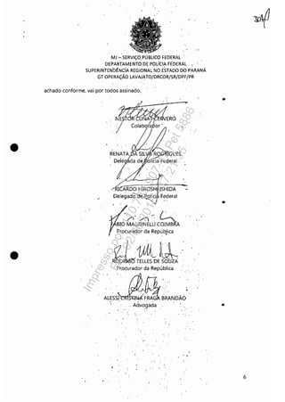 •
•
" ,
MJ -:SERVIÇQ,PÚBLlCO' FEDERAL'
DEPARTAMENTO DE PO'LíCIA FEDERAL •
SUPERINTENbÊNdA REGIO'NAL NO' ESTADO' DO' PARANÁ
GT O'PERAÇÃO' LAVAJAtO'/DRCOR/SR/DPF/PR
. ' . .
achado conforme, vai por todos assinado"
N~ERÓ
I
'/, ,- Colabora
T CARDO HIROSH ISHIDA
DelegadOcte.Políci Federal
/)'/)~, ~
BIO MAGRlNELU COIMBRA
Procurador daRepúbjica
>
(7 11)JtL ~,,~ "
,R~T~LLES'ÚE~~ "
Prpçurad.or da República
ALEss~1:!:~NDWo'" Advo,gada
'" .
..'
, ,
•
•
•
6
Impressopor:110.735.907-47Pet5886
Em:02/06/2016-17:21:35
 