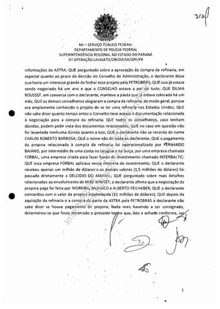 •
•
•
"
MJ - SERViÇO PÚBLICO FEDERAL
DEPARTAMENTO DE POLíCIA FED~RAL
SUPERINTENDÊlÍlciA REGIONAL NO ESTADO DO PARANÁ
GT,OPERAÇÃO LAVAJATO/DRCOR/SR/DPF/PR
informações da ASTRA; QUE perguntado sobre a aprovação aa compra da refinaria, em
especial quanto ao prazo da decisão do Conselho de Administração, o declarante disse
que havia um interesse grande de fechar esse projeto pela PETROBRÁS;, QUE isso já estava
sendo negociado há um ano e que o CONSELHO estava a par de tudo; QUE DILMA
ROUSSEF, em conversa com o declarante, manteve a pauta que já estava colocada há um, ' ,
mês; QUE os demais conselheiros elogiaram a compra da refinaria,~e modo geral, porque
era amplamente conhecido o projeto de se ter uma refinaria nos ,Estados Unidos; QUE, ,
não sabe dizer quanto tempo antes' o Conselho teve acesso à documentação relacionada
à negociação para a compra da refinaria; QUE todos,os conselheirQs, caso tenham
dúvidas, podem pedir vista- dos documentos relacionados; QUE no caso e'm questão não
foi levantada nenhuma dúvida quanto a isso; ,QUE o deciarante não se recorda do nome
CARLOS ROBERTO BARBOSA; QUE o nome não diz nada ao declarante; QUE o pagamento
da propina relacionada ,à, compra da refinaria foi operacion,alizada por Ft:RNANDO
BAIANO, por intermédio de uma cónta no Uruguai e na Suíça, por'uma empresa chamada
FORBAL, uma empresa criada par.a fazer fUfldo dé investimento c~amado INTERBALTIC;. ' , ' ,
QUE essa empresa FORBAL aplicava nessa émpresa de investimento; QUE o declarante
recebeu apenas um milhão de dólares e os demais valores (1,5 milhões de dólares) foi
passado diretamente a DELCIDIO, DO AMARAL; QUE perguntado sobre mais detalhes
relacionados ao envolvimento de MIKE WINGEl, o declarante afirma que a negociação da
propina paga foi feita P9r MOREIRA, MONACO e ALBERTO FEILHABER; QUE o declarante
~ .' " '
concordou com o valor da propina':estabeléÇida (1~ milhões de dólares); QUE depois da
aquisição da refinaria e a compra ,da parte da ASTRA pe'la PETROBRÁS o' declarante não
sabe dizer se houve pagam'~nto' 'de propina; Nada' maishave'ndo a ser consignado,
determinou-se que fosse encerrado o presente te o que, lido e achadu conforme, v~
, ;' ~~
..
3
..
Impressopor:110.735.907-47Pet5886
Em:02/06/2016-17:21:35
 