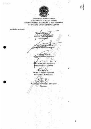 •
•
MJ ~ SERViÇO PÚBLICO FEDERAL, '
DEPARTAMENTO D.E POLíCIA FEDERAL
SUPERINTENDÊNCIA REGIONAL NO ESTADÓ DO PARANÁ
GT OPERAÇÃO LAVAJATO/DRC,ÓR/SR/DPF/PR '
por todos assinado,
CtS:.ltIRÓ
~~~A~R~DO~H~I~~~~-" o de Polícia ral
. "
rocuradqr da República
'f'... Jl.. '.~ ..
, LAURA GONÇALVES.TESSlER
Pr6curadora da República '
. ' ,
~fj3fBRANDÃDAdvogada
" '
•
•
•
4
Impressopor:110.735.907-47Pet5886
Em:02/06/2016-17:21:35
 