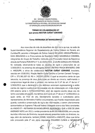 •
•
.' .
MJ - SERViÇO PÚBLlCO'FEDERAL
DEPARTAMENTO DE POLíCIAHDERAL
SUPERINTENDÊNCIA REGIONAL NO ESTADO DO PARANÁ
GT OPERAÇÃO LAVAJATO/DRCOR/SR/DPF/PR
TERMO DE CÔLABORAÇÃO 07
que presta NESTOR CUNAT CERVERÓ
> -
.,
Tema: REFINAlUA .I?E MANGUINHOS'
Aos nove dias do mês de,dezerhbro de dois mil e quinze, na sede da
Superintendência Regional do Departamento $:le Polícia Federal no Paraná, em
Curitiba/PR, perante o Delegado de, policia Fe~eral RICARDO HIROSHIisHIDA e
IVAN ZIOLKWSKl e os Procuradores da RepúbJicã FABIO MAGRINELLI COIMBRA,
integrantes do Grupo de Trabalho instituído pela Procurador-Geral da República
através da Portaria PGR/MPU n° 3, de 19/0V20fS, e LAURA GONÇALVES TESSLER,
foi realizada, observando-se todas as cautelas de sigilo e prescrições da Lei
12.850/2013, na presença da advogada AL'ESSI CRISTINA FRAGA BRANDÃO, OAB
n. 44029/PR, a oitiva do colabora'dor NESTOR CUNAT CERVERÓ, brasileiro,
nascido em 15/8/1951, filiação NiistorC;:unat Sancho e Carmen Cerveró Torrejon,
CPF n. 371.381.207-10, RG n. 2427971 IEP/RJ; óqual se encontra ciente de que
renuncia, na presença de seus defensores ..ao' direito ao silencio, reafirmando o
compromisso legal de dizer a verdade, nos termos do § 14° do art. 4° da Lei n°
12.850/2013; que o declarante e ieu defensor autorizam expressamente e estão, . ~
cientes do registro audiovisual do',-presef:,te ato de colaboração em mídia digital
(HD externo serial n. E2FWJJHFA37F6C), alé0 do registro escr~to (duas vias do
termo assinadas em papel), nos termos de; §'l~'do art. 4° da Lei n° 12.8S0/2013, os
quais serão, ao final do ato, :devid~mente lacrados e custodiados pelos
representantes do Ministério Públlco ora presentes, que ficarão responsáveis pela
'. '
guarda, custodia e preservação do sigilo das iníormações, a serem ulteriormente
apresentados ao Supremo Tribunal FederaUndagado ácerca dos fatos constantes
do ANEXO 07 - REFINARIA DE MANGUINHOS,.RESPONDEU: QUE o JOSE DE LIMA
ANDRADE NETO, em 2013, o então presidente da BR DISTRIBUIDORA, em uma das
reuniões informais çJa Diretoria, na. qúal estaval11 presentes todos eis diretores, ou
seja, além do declarante, também: ZONIS, Si~CHES e ANDUR~, disse que tinh~
sido procurado pela 2" vez, p~los deputad ~DUARDO CUNHA e6kJENQU_ F~,
. I I
4: ~
Impressopor:110.735.907-47Pet5886
Em:02/06/2016-17:21:35
 