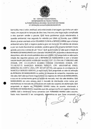 •
•
MJ - SERViÇO PÚBLICO FEDERAL
DEPARTAMENTO DE PÓLíCIA FEDERAL
SUPERINTENDÊNÓA REGI0NAl NO ESTADO DO PARANÁ
GT OPERAÇÃO LAVAlATO!DRCOR/SR/DPF/PR
•
barris/dia, mas o valor, e>;lentual, seria relacionado à tancagem, que tinha um valor
maior, em especial no tanques de óleo leve; mas era I,Jma negociação complicada
e eles queriam vender o pacote; QUE" havia problemas" ainda relacionados à
questão ambiental, mas segundo foi refertdo" por LIMA na reunião, que LOBÃO
dissera já estar acertado entre EDUARDO CUNHA.e SERGIO CABRAL que a licença. . .
ambiental sairia; QUE o negócio poderia girar em torno de 50 milhões de dólares
e, por ser muito favorável ao vendedor, podl:ria gerar uma propina também muito
grande, pois era a venda de um "mico"; QUE questionado se sabe qual a relação da
REFINARIA DE MANGUINHOS com o Senador VALDIR RAUPP, respondeu o declarante que
desconhece, além do vínculo partidário dele Gom LOBÃO; QUE perguntado se sabe qual a
relação das seguintes pessoas com a REFINARIA DE MANGUINHOS e com o Senador
VALDIR RAUPP (RICARDO ANDRADE MAGRO, CpF: 213:709:518~J7 HIROSHI ABE
JUNIOR, CPF: 113.433.878-33 ELMIRO CHIESSE COUTINHO JUNIOR, CPF:
715.582.927-72 MARCELO BORGES SERENO. CPF: 600.054087-68 JOREL. ~ ' . .
MOREIRA DA COSTA LIMA; CPF: 007.497.087-94), sabe apenas do envolv)mento de
MARCELO BORGES SERENO, já mencionado; QUE perguntado se sabe da utilização
da REFINARIA DE MANGUINHOS no custeio de despesas de campanha, respondeu que
não sabe; QUE sabe que havia irregularidade nos negócios da refinaria de MANGUINHOS,
e isso era de conhecimento geral no âmbito do mercado, mas não sabe detalhar; QUE
MANGUINHOS era uma ameaça para o merca'do de distribuição entre outras por
interferências no mercado de combustíveis em .razão das suspeitas de adulteração; QUE
perguntado se alguma vez FERNANDO SOARES tratou de assunto relacionado à
REFINARIA DE MANGUINHOS, respondeu que não, porque isso foi um negócio trazido via
LOBÃO; QUE o declarante nunca conversou com FERNANDO BAIANO sobre assunto;
Nada mais havendo a ser consignado, erminou-se que fosse encerrado 0c:y----
~~
I .
3
/
Impressopor:110.735.907-47Pet5886
Em:02/06/2016-17:21:35
 