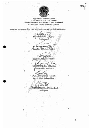 , .
•
•
MJ - SERViÇO PÚBLICO FEDERAL
"DEPARTAMENTO DE POLíCIA FEDERAL
SUPERINTENDÊNCIA REGIONAL NO ESTADO DO PARANÁ
GT OPERAÇÃO LAVAJATO/DRCOR/SR/DPF/PR
presente termo que, lido e achad? conforme"vai'por toqos àssinado,
, ARDO
ai
"IVA~'
D le ado~d%~:deral
", ;/: /") ~
MAGRlNELLI COIMBRA
ocúrador da Rep'Ública
'~
LAURA GONÇALVtS TESSLER
Procuradora da República
.AL~,E.f'!![BRANDÃO
Advo'gada
" .
" ,
..
..
4
Impressopor:110.735.907-47Pet5886
Em:02/06/2016-17:21:35
 