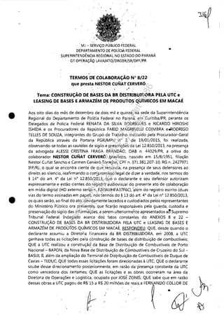 •
•
MJ - SE'RVIÇO PÚBLICO FEDERI)L
DEPARTAMENTO DE pOLícIA FEDERAL
SUPERINTENDÊNCIA REGIONAL NO 6STADO DO PARANÁ
GT OPERAÇÃQ LAVAJATQ/DRCOR/SR/DPF/PR '
.'
TERMOS DE COLABORAÇÃON" 8/22
que presta NESTOR CUNAT CERVERÓ
..
Tema: CONSTRUÇÃO DE BASES DA BR DISTRIBUIDORA PELA UTC e
LEASING DE BASES EARMAZÉM DE PRODUTOS 'QUÍMICOS EM MACAÉ. . ,-'
Aos oito dias do mês de dezembro de dois mil e quinze; 'r:Ja sede da Superintendência
Regional do Depártamento de' Polítia Federal no Paraná" em Curitiba/PR, perante os
Delegados de Polícia Federal RENATA DA SILVA RODRIGUES e RICARDO HIROSHI
ISHIDA e os Procuradores da República FABIO MAGRINELLI CO!MBRA e.RODRIGO
TELLES DE SOUZA, integrantes do 'Grupó de Trabalho instituído pela Procurador-Geral
da República através da Portari,a' PGR/MPU n° 3, de 19/01;201S, foi realizada,
observando-se todas as cautedasde sigilo e prescriçôesda Lei 12,8S0/2013, na'presença
da advogada ALESSI CRISTINA FRAGA BRANDÃO,OAB n, 44029/PR, a oitiva do
colaborador NESTOR CUNAT CERVERÓ, I:)rasileiro, nascido em 1S/8/19S1, filiação
Nestor Cufiat Sancho e Carmen Cerveró TOfl'l?jon, CPF n, 371.381.207-10, RG n, 2427971
IFP/RJ, o qual se encontra ciente de que renuncia, na presença de seus defensores ao
direito ao silencio, reafirmando o con)'promis$o legal de dizer a verdade; nos termos do
§ 140
do art, 40
da Lei n° 12,8S0/2013; ,que, o declarante e seu defensor autorizam
expressamente e I?stão cientes do registro ~udiovisüal do presente ato de colaboração
em mídia digital (HD externo serial'n, E2FWJ.tHFA37F6C), 'além do registro escrito (duas
vias do termo assinadas em papel), nos termos do §13 dp art, 40
da Lei n° 12,8S0/2013,
os quais serão, ao final do ato, devidamente lac~ados e custodiados pefos representantes
do Ministério Público ora presentes, que ficar!io responsáveis pela guarda, custodia e
preservação do sigilo das informações, a serernutteriormente apresentados a~Supremo
Tribunal Federal. Indagado acerca dos fatos' constar1tes do ANEXOS 8 e 22 -
CONSTRUÇÃO DE BASES DA BR DISTRIBUIDORA PELA UTC e LEASING DE BASES E
ARMAZÉM DE PRODUTOS QUÍMICOS EM MACAÉ, RESPONDEU: QUE, desde quando o
declarante assumiu a Diretoria Finar:lceira da BR DISTRIBUIDORA, em 2008, a UTC
ganhava todas as ticitaçÕes pata ~bnstrl:lção de bases de distribuição de combustíveis;
QUE a UTC realizou a construçãd da Base de Distribuição de Combustíveis de Porto
Nacional - BAPON, tia Nova Ba'se de Distribuição de Cómbustíveis de Cruzeiro do Sul -
BASUL 11, além da ampliação do Terminal de Dis~ribuiçào·de Combustíveis de Duque de
Caxias - TEDUC; QUE todas essas licitàçÕes foram direcionadas à UTC; QUE o declarante
soube desse direcionamento posteriormente, em razão da 'presença constante da UTC
como vencedora dos certames; QUE as licitaçÕes e as obras ocorreram na área da
Diretoria de OperaçÕes e Logís~ica, ocupada por JOSÉ ZONIS; QUE sabe que em razão J,dessas obras a UTC pagou de R$1S'a R$ 20 milhÕes de reais,a FERNANDO COLLOR DE ,
..
r w
Impressopor:110.735.907-47Pet5886
Em:02/06/2016-17:21:35
 
