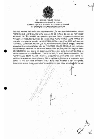 •
•
MJ - SERViÇO PÚBLICO FEDERAl
DEPARTAMENTO DE POLíCIA FEDERAl
SUPERINTEN,DÊNCIA REGIONAL NO ESTADO ,DO PARANÁ
'GT OPERAÇÃO LAVAJATO/DRCOR/SR/DPF/PR
"
•
não indo adiante, não tendo sido implementado; QÚE nã'o tem conhecimento de que
PEDRO PAULO LEONI RAMOS tenha cobrádo R$ 20 milhõe,s dé reais de FERNANDO
ANTONIO FALCÃO SOARES para permitir que esse' último' obtivesse o contrato do
Armazém de' Produtos Químicos de Macaé; ,QUE PEDRO PAULO LEONI RAMOS era, ' .operador com grande atuação na BR DISTRIBUIDORA, 'a 'partir de 2009, em favor de
FERNANDO COLLOR DE MELLO; QUE. PEDRO PAULO LEONI RAMOS chegou a mostrar. . ...
ao declarante uma tabela feita a mão por FERNANDO COLLOR DE MELLO, com indicação
dos valores que deveriam ser çestinados a esse último em relação a c~d~ negócio da BR
DISTRIBUIDORA que estava em desenvolvimento ou 'lue seria desenvolvido; QUE os
valores indicados 'por FERNANDo' COLLOR. DE MELLO eram bastante elevados; QUE
PEDRO PAULO LEONI RAMOS chegou a perguntar ao declarante sobre como iria
viabilizar o repasse de tanto dinheiro; QUE o declarante limitou-se a responder algo
como: "Te vira que esse' problema é teu", Nada mais' ha.vendo a ser consignado,
determinou-se que fosse encerrado o'present~ termo que: lido 'e achado nforme, vai
. ","
..
"
.." '.
Impressopor:110.735.907-47Pet5886
Em:02/06/2016-17:21:35
 