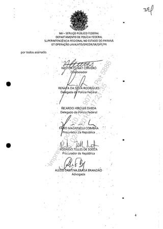 •
•
MJ:'" SERl.IÇO PÚBlico FEDERAL
DEPARTAM~NTO DE POLíCIA FEDERAL
SUPERINTENDÊNCIAHEGIONAL NO ESTADO DO PARANÁ.
por todos assinado.
. . "
GT OPERAÇÃO lAVAJil.TO/DRCOR/SR/DPFjPR
RICARDO HIROSHI ISHIDA
Delegado de Polícia FederaL
';'.-,' ~"
F 10 MAGRINELUCOIMBRA
Procurador da República '. ".
~ 1Ul~ ~RO~RIGO'TELLES Dts~;:
Procurador da República
'.;1~[~ .
AL~i~~GÁBRANDÃO·
Advogada
. .'
..
••
4
Impressopor:110.735.907-47Pet5886
Em:02/06/2016-17:21:35
 