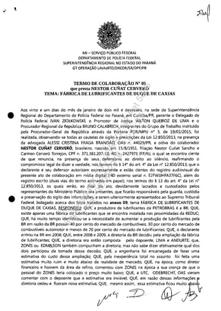 •
•
MJ - SERViÇO PÚBLICO FEDERAL
DEPARTAMENTO DE POLíCIA FEDERAL
SUPERINTEND~NCIA REGIONAL NO ESTADO DO PARANÁ
GT OPERAÇÃO LAVAJATO/DRCOR/SR/DPF/PR
TERMO DE COLABORAÇÃO N° 09
que presta NESTOR CUNAT CERVERÓ
TEMA: FABRICA DE LUBRIFICANTES DE DUQUE DE CAXIAS
Aos vinte e um dias do mês de janeiro de dois mil e dezesseis, na sede da Superintendência
Regional do Departamento de Polícia Federal no Paraná, em Curitiba/PR, perante o Delegado de
Polícia Federal NAN ZIOLKOWSKI, o Promotor de Justiça WILTON QUEIROZ DE UMA e o
Procurador Regional da República BRUNO CALABRICH, integrantes do Grupo de Trabalho instituído
pela Procurador-Geral da República através da Portaria PGR/MPU n° 3, de 19/01/201S, foi
realizada, observando-se todas as cautelas de sigilo e prescrições da Lei 12.8S0/2013, na presença
da advogada ALESSI CRISTINA FRAGA BRANDÃO, OAB n. 44029/PR, a oitiva do colaborador
NESTOR CUNAT CERVERÓ, brasileiro, nascido em 15/8/1951, filiação Nestor Cunat Sancho e
Carmen Cerveró Torrejon, CPF n. 371.381.207-10, RG n. 2427971 IFP/RJ, o qual se encontra ciente
de que renuncia, na presença de seus defensores ao direito ao silêncio, reafirmando o
compromisso legal de dizer a verdade, nos termos do § 14° do art. 4° da Lei n° 12.850/2013; que o
declarante e seu defensor autorizam expressamente e estão cientes do registro audiovisual do
presente ato de colaboração em mídia digital (HD externo serial n. E2FWJJHFA37F6C), além do
registro escrito (duas vias do termo assinadas em papel), nos termos do § 13 do art. 4° da Lei n°
12.850/2013, os quais serão, ao final do ato, devidamente lacrados e custodiados pelos
representantes do Ministério Público ora presentes, que ficarão responsáveis pela guarda, custódia
e preservação do sigilo das informações, a serem ulteriormente apresentados ao Supremo Tribunal
Federal. Indagado acerca dos fatos tratados no anexo 09, tema FÁBRICA DE LUBRIFICANTES DE
DUQUE DE CAXIAS, RESPONDEU: QUE, a produtora de lubrificantes da PETROBRAS é a BR; QUE,
existe apenas uma fábrica de lubrificantes que se encontra instalada nas proximidades da REDUC;
QUE, há muito tempo identificou-se a necessidade de aumentar a produção de lubrificantes pela
BR em razão da BR possuir 40 por cento do mercado de combustíveis, 30 por cento do mercado de
combustíveis automotor e menos de 20 por cento do mercado de lubrificantes; QUE, o declarante
entrou na BR em 2008; QUE, entre 2008 e 2009, a diretoria da BR decidiu pela ampliação da fábrica
de lubrificantes; QUE, a diretoria era então composta pelo depoente, UMA e ANDURTE; que,
ZONIS ou EDMILSON também compunham a diretoria, mas não sabe dizer efetivamente qual dos
dois participou da tomada dessa decisão; QUE, a engenharia foi encarregada de fazer uma
estimativa do custo dessa ampliação; QUE, pela inexperiência total no assunto foi feita uma
estimativa muito ruim e muito abaixo da realidade de mercado; QUE, na época, como diretor
financeiro e homem da área de refino, comentou com ZONIS na época a sua crença de que o
pessoal do ZONIS teria colocado o preço muito baixo; QUE, a UTC, ODEBRECHT, OAS vieram
comentar com o depoente que a estimativa era inviável; QUE, em razão dessas informações b
d;fflfiri. "d~. f_.m - ",;m";"';Lm~~o .~;.),,,;m";~"h
Impressopor:110.735.907-47Pet5886
Em:02/06/2016-17:21:35
 