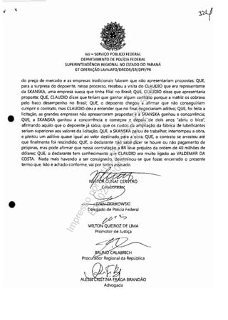 ';"
.,
•
•
MJ - SERViÇO PÚBLICO FEDERAL
DEPARTAMENTO DE POLíCIA FEDERAL
SUPERINTENDÊNCIA REGIONAL NO ESTADO DO PARANÁ
GT OPERAÇÃO LAVAJATO/DRCOR/SR/DPF/PR
do preço de mercado e as empresas tradicionais falaram que não apresentariam propostas; QUE,
para a surpresa do depoente, nesse processo, recebeu a visita do CLAUDIO que era representante
da SKANSKA, uma empresa sueca que tinha filial no Brasil; QUE, CLAUDIO disse que apresentaria
proposta; QUE, CLAUDIO disse que teriam que ganhar algum contrato porque a matriz os cobrava
pelo fraco desempenho no Brasil; QUE, o depoente chegou a afirmar que não conseguiriam
cumprir o contrato, mas CLAUDIO deu a entender que no final negociariam aditivo; QUE, foi feita a
licitação, as grandes empresas não apresentaram propostas e a SKANSKA ganhou a concorrência;
QUE, a SKANSKA ganhou a concorrência e começou e depois de dois anos "abriu o bico",
afirmando aquilo que o depoente já sabia, que os custos da ampliação da fábrica de lubrificantes
seriam superiores aos valores da licitação; QUE, a SKANSKA parou de trabalhar, interrompeu a obra,
e pleitou um aditivo quase igual ao valor destinado para a obra; QUE, o contrato se arrastou até
que finalmente foi rescindido; QUE, o declarante não sabe dizer se houve ou não pagamento de
propinas, mas pode afirmar que nessa contratação a BR teve prejuízo da ordem de 40 milhões de
dólares; QUE, o declarante tem conhecimento que CLAUDIO era muito ligado ao VALDEMAR DA
COSTA. Nada mais havendo a ser consignado, determinou-se que fosse encerrado o presente
termo que, lido e achado conforme, vai por todos assinado.
=--"-::wJ~&!Gl-KeWSKI
Delegado de Polícia Federal
p-c S
WILTON QUEIROZ DE UMA
Promotor de Justiça
~-?:/ I
BRUN' CALABRICH
Procufaa{;; Regional da República
nrjbA~NA~GA BRANDÃO
Advogada
Impressopor:110.735.907-47Pet5886
Em:02/06/2016-17:21:35
 