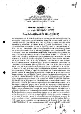 •
•
"
MJ -SE'RVIÇO PÚBLICO FEDERAL
DEPARTAMENTO DE POLíCIA FEDERAL
, SUPERINTENDÊNCIAREGIONAl'NO ESTADO DOPARANÁ
, GT OPERAÇÃO LAVAJATO/DRCÓR/SR/DPF/PR
TERMO DE COLABORAÇÃO N" 10
que presta NES'FOR CUNAT,CERVERÓ
' ..
Téma: EMBANDEIRAMENTO DE,POSTOS EM SP,~ . ~ .
Aos sete dias do' mês de dezem8ro de 'dois mil e quinze, na sede da Superintendência
Regional do Departamento de Polícia Federal' no Paraná, em Curitiba/PR, perante o
Delegado de Polícia Federal FIUPE HILLE PACE e os Procuradores da República FABIO
MANGRINELU COIMBRA e RODRIGO TELlE? DE SOUZA, integrantes do Grupo de
Trabalho instituído pela Procur~dor-Geral da, ~epública através da Portaria PC3R/MPU n°
3, de 19/01/201.5, foi realizada, obseriando~se..todas as cautelas de siQilo e prescrições
da Lei 12,850/2013, na presença da advogada ALESSI CRISTINA FRAGA BRANDÃO, OAB
n, 44029/PR, a oitiva dO,colaborador NESTOR CUNAT CERVERÓ, brasileiro, nascido em
15/8/1951, filiação Nestor Cunat Sancho e Carmen Cerveró Torrejon, CPF n, 371.381.207-
10, RG n, 2427971 IFP/RJ, o qual se encontra ciente,de que renuncia, na presença de seus
defensores ao direito ao silencio, r~afirmando o compromisso legál de dizer a verdade,
nos termos do § 14° do art. 4° da Lei n.0
12,850/2013; que o declarante e seu defensor
autorizam expressamente e estão cientes do: registro audiovisual do presente ato de
colaboração em mídia digital (HD'~xt~rno sérial n:, E2FWJJHFA37F6C), além do registro
escrito (duas vias do termo assinadas em papel), nos termos do § 13 d'o art, 4° da Lei n°
12,850/2013, os quais serão, ao final do ato, devidame'nte lacrados e custodiados pelos
representantes do Ministério Publico 'ora pr.esentes, que ficarão responsáveis pela
guarda, custodia e preservação, do sigilo d~s; informações, a serem ulteriormente
apresentados ao, Supremo Tribur1al Federal. Indagado acerca dos fatos constantes do, , ~
ANEXO 10 - EMBANDEIRAMENTO DE POSTOS.EM SP, RESPONDEU: QUE, no Brasil,
existem quatro grandes distribuidóras'de combu;tíveis:'BR DISTRIBUIDORA, IPIRANGA,
SHELL e ALE; QUE se designam como "bandeira branca" os postos não vinculados a uma
distribuidora específica; QUE o conjuntq'de postos de combustível não vinculados a uma
distribuidora, ou seja, de "bandeira brané,a", poderia ser colocado no segundo lugar entre
as grandes distribuidoras; QUE somente no Brasil existem distribuidoras de combustíveis;
QUE em outros países a própria empresa que ,f:Jroduz ó combustível o distribui; QUE a
política de relacionamento dos postos de,comb'ustivéis com as distribuidora's é a mesma;
QUE as distribuidoras procuram expandi~ parti~ipação no mercado, em regra, mediante
"embandeiramento" de postos de çorflbustível;,QUE o "el)1bandeiramento" consiste em
um contrato de compra e venda de có'mbusfívei~ entre distribuidora e uma rede de
postos, vinculado à cessão à rede de postos do uso ',da marca da distribuidora; QUE, em
2010, iniciou-se uma negociação para compra de uma rede de postos de São Paulo pela
BR DISTRIBUIDORA; QUE essa rede de postos pertencia à empresa DVBR - DERIVADOS
I
Impressopor:110.735.907-47Pet5886
Em:02/06/2016-17:21:35
 