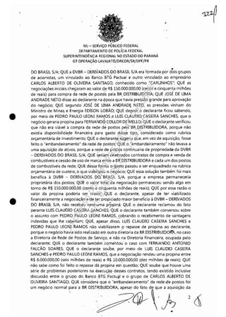 •
•
. ,
MJ ~ SERViÇO PUBLICO FEDERAL
DEPARTAMENTO DE POLíCIA FEDERAL
SUPERINTENDÊNCIA REGIONAL NO ESTADO DO PARANÁ
GT OPERAÇÃO LAVAJATÔ/DRCOR/SR/DPF/PR
. .Da BRASIL S/A; QUE a DVBR - DERIVADaSD.o BRASIL S/A era formada por dois grupos
de acionistas, um vinculado ao Banco' BTGPactual e outro vinculado ao empresário
CARLaS ALBERTa DE .oLIVEIRA SANTIAGa, conhecido como "CARLINHaS"; QUE as
negociações iniciais chegaram ao valor de R$ 150.000.000,00 (cento e cinquenta milhões
de reais) para compra da rede de post<!Ís pela BR DISTRIBUIDaRA; QUE JasÉ DE LIMA
ANDRADE NETa disse ao declarante.na ~poca que havia pressão grande para aprovação
do negócio; QUE segundo JOSE DE LIMA ANDRAD~ NETa, as pressões vinham do
Ministro de Mina~ e Energia EDISaN La'BÃa; Q~E depois o declarante ficou sabendo,
por meio de PEDRa PAULO LEaNI RA~aS.e ,LUIS CLAUDIa CASEIRA SANCHES, que o
negócio geraria propina para FERNAND9 COLlaR DE MELLa; QUE o declar.ante verificou
que não era viável a compra da rede dê postos pelà BR DISTRIBUIDaRA, porque não
existia disponibilidade financeira, para gasto desse tipo; considerado como rubrica
orçamentária de inv~stimento; QUE o declarant~ sugeriu que, em vez de aquisição, fosse
feito o "embandeiramento· dá rede de postos; QUE o "embandeiramento" não levava a
uma aquisição de ativos, porque a rede de post~s continuaria de propriedade da DVBR
- DERIVADas Da BRASIL S/A; QUE s.eria,m celebrados contratos de compra e venda de
combustíveis e cessão de uso de marca entre a BR DISTRIBUIDaRA e cada um dos postos
de combustíveis da rede; QUE dessa'for~a o gasto passou a ser enquadrado na rubrica
orçamentária de custeio,. o que via'bilizo'u o negÓci~; QUE essa solução também foi mais
benéfica à DVBR - DERIVADas DO' BRASIL .S/A, -porq'ue a empresa permaneceria
proprietária dos postos; QÚE o valor total da negociação permaneceu sendo algo em
torno de R$ 150.000.000,00 (cento e cinquenta milhões de reais); QUE por essa razão o
valor da propina poderia ser maior; .. QU~ .0 declarante, apesar de ter viabilizado
financeiramente a negociação e de ter propiçiaçlo máior benefício à DVBR - DERIVADas
Da BRASIL S/A, não recebeu nenhuma: propinà; QUE o declarante reclamou do fatoI '
perante LUIS CLAUDIa CASEIRA SANCHES; 'QUE o declarante também conversou sobre
o assunto com PEDRa PAULa LÉONI RAMas, .c.obrando o recebimento de vantagens
indevidas que lhe caberiam; QUE, apesar. disso, LUIS CLAUDIa CASEIRA SANCHES e
PEDRa PAULO LEaNI RAMas não viabilizaram p repasse de propina ao declarante,
porque o negócio havia sido realizado em outra diretoria da BR DISTRIBUIDalfA, no caso
a Diretoria de Rede de Postos de Serviço, e não na Diretoria Financeira, ocupada pelo
declarante; QUE o decAarante tilmbém :comentou' o caso corn FERNANDa ANTaNIa
FALCÃa saARES; QUE o declarante soube, por .meio, de LUIS CLAUDIa CASEIRA
SANCHES e PEDRa PAULa LEONI RAMas, que a negociação rendeu uma propina entre
R$ 6.000.000,00 (seis milhões de reais) e R$ 10.0~0.000,00 (dez milhões de reais); QUE
não sabe como foi feito o repasse dá propina er.n questão; QUE soube que houve uma
série de problemas posteriores na eJ<ecuç~<;ldesses contratos, tendo existido inclusive
discussão entre o grupo do Banco ,BTG .Pactu~l e o grupo de CARLas ALBERTa DE
.oLIVEIRA SANTIAGa; QUE considerá qqe o "eriibandeiramento" da rede de postos foi
"m 0.9
6do
ooem.' ~.'" • BR Dlsm~UIDO'" 'p""; :d~:'h;ÇãO d; <1
..
Impressopor:110.735.907-47Pet5886
Em:02/06/2016-17:21:35
 
