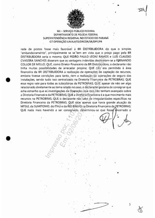 •
•
,-
MJ - SERViÇO PÚBLICO FEDERAL
DEPARTAMEN'TO DE POLíCIA F.EDERAL
SUPERINTENDÊNCIA REGIONAL NO ESTADO'DO PARANÁ
GT OPERAÇÃO LAVAJATO/DRCOR/SR/DPF/PR
,
rede de postos fosse, mais favoráve'l à BR DISTRIBUIDORA do que o simples
"embandeirame'nto", principalmente se se 'tem em vista que. o preço pago pela BR
DISTRIBUIDORA seria o mesmo; QUE PEDRO PAULO LEONI RAMOS e LUIS CLAUDIO
CVASEIRA SANCHESdisseram que as vantagens indevidas destinaram-se a FI'RNANDO
COLLOR DE MELLO; QUE, como Diretor Financeiro da BR Distribuidora, o declarante não
tinha muitas possibflidades de 'arrecadar propina; QUE não era permitido à área
financeira da BR DISTRIBUIDORA a realização de operações de captação de recursos,
embora tivesse condições para tanto" riem a realização de operações de seguro das
instalações, sendo tudo isso centralizado na Diretoria Financeira da PETROBRAS; QUE
essa regra vale para tódas as subsidiárias da 'PETROBRAS; QUE, apesar de não ser algo
relacionado diretamente ao tema ratád.o no ,caso, o declarante gostaria de consignar que
acha estranho que as' investigações dOa Op~ração Làva Jato.não tenham avançado sobre
a Diretoria Financeira da PETROBRAS;QÜE a Diretoria F.inanceira é a que movimenta mais
recursos na PETROBRAS;,QUEo declàrante não sabe de irregularidades especificas na
Diretoria Financeira da PETROBRAS; QUE, sabe apenas que havia grande atuação da
MTSUI, da SUMITOMO, do ITAÚ eda RIO BRAVO na Diretoria Financeira da ETROBRAS;
QUE nada mais havendo a ser ncerrado o
, .
3
Impressopor:110.735.907-47Pet5886
Em:02/06/2016-17:21:35
 