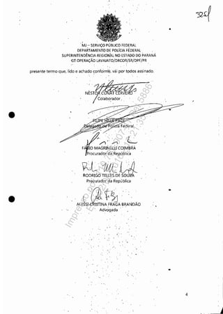 •
•
..
MJ - SERViÇO PÚBLICO FEDERAL
DEPARTAMENTO DE POLíCIA FÉDERAL
SUPERINTENDÊNCIA REGIONAL-NO ESTADO DO PARANÁ
-GT OPERAÇÃO LAVAJATO/DRCOR/SR/DPF/PR
presente termo que, lido e achado ~onfcirni'é, vái por todos assinado.
'..
Colaborador ..
'"/1 >';,;' 'L
F 10 MAGRINELU COIM'BRÀ
Procurador da,República
~·1Ut'i :j)
RO~RIG~TELLES.'D;~
pr0curador '~a República
.. ,(]~
ALE~NA FRAGA BRA~DÃO
Advogada
.. ,
. "
- o"
"
•
4
Impressopor:110.735.907-47Pet5886
Em:02/06/2016-17:21:35
 