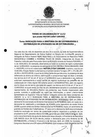 •
•
MJ - SERViÇO. PÚBLlC0 FEDERAL
DEPARTAMENTO DÉ POLíCIA FEDERAL
SUPERINTENDÊNCIA REGIONAL NO ESTADO DO PARANÁ,
GT OPERAÇÃO LAVAJATO/bRCOR/SR/DPF/I>R
'<, ...
, '
TERMq DE COLABOjlAÇÃO 'N°,11/12
que presta NE~TÓRCUNAT CERVERÓ
.'
......
Tema: INDICAÇÃO PARA A DIRETORIA DA BR DISTRIBUIDORA E
DISTRIBUiÇÃO DE ATIVIDADES NA BR DISTRIBUIDORA ..
" ,
"
Aos sete dias do mês de dezembro de dois mil ,e, quinze, na sede da Superintendência
Regional do Departamento de PoHcia Federal' no Paraná, em Curitiba/PR, perante o
Delegada de PoHcia Federal FIUPE'HILLE ,PAC,E e 05 Procuradores'da República FABIO
MANGRINELU COIMBRA e RODRiGq, TELLES DE SOUZA, integrantes do Grupo de
Trabalho instituído pela Procuradór-Geràl da República através da Portaria PGR/MPU n°
3, de 19/01/2015, foi realizada; observando~se todas as'cautelas de sigilo e prescrições
da Lei 12,850/2013, na presença dndlioglld:a-:ALESSI CRISTINA FRAGA BRANDÃO, OAB
n. 44029/PR, a oitiva do'colaboràdor NESTORC'UNAT CERVERÓ, brasileiro, nascido em
15/8/1951, filiação Nestor Cunat Santho e Ca'rinen'ceni'e~ó Torrejon, CPF n. 371.381.207-
10, RG n, 2427971 IFP/RJ, o qual se encemtra.cienfe de que renuncia, ria presença de seus
defensores ao direitQ ao silencio, reafirmando oco:mpromisso legal de dizer a verdade,
nos termos do § 14° do art. 4~ da 'Lei n°. 12:850/2013; que o declarante e seu defensor
autorizam expressamente e estão 'cientes ,db registro audiovisual do presen-te ato de
colaboração em mídia digital (HD externo serial'n. E2FWJJHFA37F6C), além do registro
escrito (duas vias do termo assinadas e~ papel),'nos térmos do § 13 do art. 4° da Lei n°
12.850/2013, os quais Serão, ~o fir:iaI do ~to,' devidamente I~crados ecustodiados pelos
representantes do Ministério ,públi'co óra .. presentes:' que ficarão responsáveis pela
guarda, custodia e pres,ervação ,do sigilo: :das 'informações, a serem ulteriormente
apresentados ao Supremo' Tribunaf Fed,eral; Indagado acerca dos,fatos constantes do
ANEXOS 11' e 12' ~ INDICAÇM)'PARÀ A' OIRETÇ)RIA :DA BR DISTRIBUIDORA e
DISTRIBUIÇÃO DE ATIVIDADES NA BR DISTRIBUIDORA, ,RESPONDEU: QUE, em 2008, o
declarante foi exonerado da Diretoria Inter~~Cional:'da PETROBRAS; -QUE, em razão de o
declarante ter viabilizado a contr~tação qa; SÇl:iAI]J 'COrilO 9peradora da sonda Vitória
10,000, quando ainda era Diretor Intern~cio;'al da'PETROBRAS, havia um sentimento de
gratidão do Partido dos Trab'alhadores.'- PT para com o declarante; QUE essa contratação,
conforme explicado em termo de, colaboração 'próprio: 'objetivava ,a quitação de um
empréstimo do PT, perante o Banco SCHAI"'l. garantido por JOSÉ CARLOS BU~LAI; QUE,
como reconhecimento da ajuda do declararlte nessa situação, o Presidente da República
Luís INÁCIO LULA DA SILVA decidiu,indiê;ar o declarante para uma diretoria da BR }
DISTRIBUIDORA, a 'Diretoria Financeira e d:e Serviços; Qu'É, em 2009, foi instalada no .
Congresso Nacional uma CPI sobn~a'PETROeRAS; QUE na épo~a JOSÉ EDU RDO DUTRA
I
Impressopor:110.735.907-47Pet5886
Em:02/06/2016-17:21:35
 