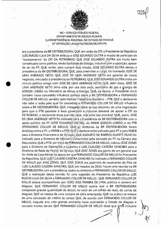 --------------------~---~~~
•
•
MJ- SERViÇO PÜ'BLlCO FEDERAL
DEPARTAMEr,iW Df POLíOA FéDERAL
SUPERINTENDÊNCIA REGIONAL~NO ESTADO DO PARANÁ
GT OPERAÇÃO LAVAJATO/DRCOR/SR/DPF/PR
. . -::.' .
..
era o presidente da' BR DISTRIBUIDORA; Q0E, em razão da CPI, ~ Presidente da República
Luís INÁCIO LULA DA SILVA atribui.ua JOS.É mUARDO DUTRA a missão de participar do
"esvaziamento" da CPI DA pETROBRAS;' QUE JOSÉ EDUARDO. DUTRA era muito bem
conceituado como politico, tendo facilidade,de diáiogo, inclusive com a oposição, apesar
de ser do PT; QUE, então, para cur:nprir·~ss·~. missão, JOSÉ EDUARDO DUTRA deixou a
presidência da BR DISTRIBUIDORA; QUE, para preehcher o cargo, foi nomeado JOSÉ DE
UMA ANDRADE NETO; QUE JOSÉ DE llfv1À ANDRAOE NETO era gerente de novos
negócios, vinculado à presidênçia da P~TRQIiRAS; QUE JOSÉ EDUARDO DUTRA tinha um
vínculo politico antigo com JOSÉ DE UMA ANDRADE NETO; QUE, além disso, JOSÉ DE
LIMA ANDRADE NETO tinha sido, por uns dois anos, secretário de gás e energia de
- . . -EDISON LOBAO no Ministério de Minas e: Energia; QUE, .na época, o Presidente LULA
também havia concedido influên'cia' pot"iti~a sobre a BR DISTRIBUIDORA a FERNANDO
COLLOR DE MELLO, senàdor pelo Partido"Trabalhista Brasileiro - PTB; QUE o declarante
não sabe a razão pela qual foi concedida: aFERNANDQ COLLOR DE MELLO influência
sobre a BR DISTRIBUIDORA; QUE, indagadb sobre se issodecorreu de uma negociação
para que o PTB passasse à base gôver~ista e inclusivé deixasse de apoiar a CPI da
PETROBRAS, o declarante disse que nãÇl sab~e, mas acha isso provável; QUE, assim, JOSÉ
DE UMA ANDRApE NETO'foi.indicadó P!liaa~Presidência da BR DISTRIBlJIDORA com o
apoio político do PT (JOSÉ EDUARDO·-Di.)'rRA), do PMDB (EDISON LOBÃO) e do PTB
(FERNANDO COLLOR DE MElLO);' QUE :~s diretorias da BR DISTRIBUIDORA foram
divididas entre o PT, o PMDB e o PTB;QUE~:declaranteJoi indicado pelo PT e pelo PMDB
para a Diretoria Financeira e de Serviços; QUE ANDURTEDE BARROS DUARTE FILHO foi
indicado para a Diretoria ele Merca'do C~'n;umidor,pela bancada do PT na Câmara dos
Deputados; QUE o PTB, por meio de FERNANDOCOLLOR DE MELLO, indicou JOSÉ ZONIS
para a Diretoria de Operações e Logística. e LUIS.CLAUDIO CASEIRA SAN04ES para a
Diretoria de Rede de~Postos de Serviço) QUE jOSÉ ZONIS era genro de um general que
foi chefe da Casa Militar na época em que'FERNANDO COLLOR DE MELLO foi Presidente
da República; QUE LUIS CLAUDIO CASEIRA SANCHES foi indicado a FERNANDO COLLOR
DE MELLO por JOSÉ ZONIS; QUE JOSÉ ZONIS era. padrinho de casamento da filha de
LUIS CLAUDIO CASEIRA SANCHES; QUE;'em meados de 2010, houve uma reunião na BR
DISTRIBUIDORA com a presidência, todos os diretores e FERNANDO COLLOR DE MELLO;
QUE a realização dessa reunião foi uma slfgestão do ,Presidente da República LUÍS
INÁCIO LULÁ DA SILVA a FERNANDO COLLOR DE MELLO; QUE FERNANDO COLLOR DE
MELLO estava acompanhado por JOÃO JOSÉ PEREIRA DE LYRA, politico eusineiro em
Alagoas; QUE FERNANDO COLLOR DE' MELLO 'queria que a BR DISTRIBUIDORA
comprasse grande quantidade de álcool;: no Valor de .um .bilhão de reais, de usinas de
Alagoas; QUE se tratava de uma compra de safra antecipada; QUE na prática se tratava
de uma concessão de crédito às uSinas;'QUE, de acordo com FERNANDO COLLOR DE
MELLO, naquele ano uma grande enchente .havia ~acometido o Estado de Alagoas e }
rne~'o me"o, ''"0'' QUE FERNANDOCOLLOR D/C'~Oh1 ;Ode;: ~
Impressopor:110.735.907-47Pet5886
Em:02/06/2016-17:21:35
 
