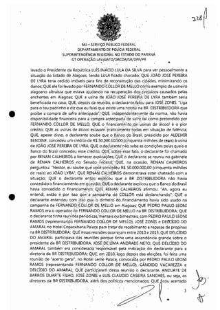 I
L
•
•
,.
MJ.~ SERVIÇO.PÚBLlCO.FEDERAL
DEPÁRTAMENTO DE POLíCIA FEDERAL
SUPERINTENDÊNCIA REGiONAL NO ESTADO DO PARANÁ
GT OPERAÇÃO LAVAJATO/DRCOR/SR/DPF/PR
. . . •
levado o Presidente da RepublicaLUÍS INÁCIO LULA DA SILVA para ver pessoalmente a
situação do Estado de Ala'goas, tendo LULA ficado chocado; QUE JOÃO JOSÉ PEREIRA
DE LYRA teria cedido imóveis para fins de reconstrução das· cidá'des, minimizando os
danos; QUE ele foi levadO por FERNANDO'COLLORDE MELLO c;mo exemplo de usineiro
alagoano altruísta que estava 'ajudando ·na. recuperação dos prejuízos causados pelas
enchentes em Alagoas; QUE a usina de JOÃO ·.JOSÉ PEREIRA DE LYRA também seria
beneficiada no caso; QUE, depo.is da réu0lão, o declarante falou para JOSÉ ZONIS: "Liga
para o teu padrinho e diz que eu falei que existe'uma norma na BR DISTRIBUIDORA que
proíbe a compra de safra antecipada";"Ql1E, independen~emente da norma, não havia
disponibilidade financeira para a ~ompra al1tecipada' de safrêl tal como pretendido por
FERNANDO COLLOR DE MELLO; QUE o financiamento d'e usinas de álcool é o pior
crédito; QUE as usinas de álcool estavar'ri' 'praticamente todas em situação de falência;
QUE, apesar disso, o declarante soube que. o Banco do Brasil, presidido por ALDEMIR
BENDINE, concedeu um crédito de R$ 50..000.000,00 (cinquenta milhões de reais) à usina
de JOÃO JOSÉ PEREIRA DE LYRA; QUE o·.declaralJte não sabe as condições pelas quais o
Banco do Brasil concedeu esse crédito; QUE, sobre esse fato, o declarante foi chamado
por RENAN CALHEIROS a fornecer explicações; QUE o declarante se reuniu no gabinete
de RENAN CALHEIROS no Senado Federal; QUE, na ocasião, 'RENAN CALHEIROS
perguntou: "Nestor, eu soube que você çoncedêu H$ 50.000.000,00 (cinquenta milhões
de reais) ao JOÃO LY~A"; QUE RENAN CALHEIROS def)1onstrava estar chateado com a
situação; QUE o declarante então explicou que' a BR· DISTRIBUIDORA não havia
concedido o financiamento em que~tã6; QUE.o declarante exp'iicou que o Banco do Brasil
havia concedido o financiamen.to; QUE, RENA!,! '~ALt-lEIROS afirmou: :'Ah, agora eu
entendi, então é por isso que.: a Gampanhil de'! COLLOR está deslanchando"; QUE o
declarante entendeu com isso .que '0 dinheiro' do.financiámentQ havia sido usado na
campanha de FERNANDO COLLOR DE' tYlELLO em Alagoas; QUE PEDRO PAULO LEONI
RAMOS era o operador de FERNANDO ÇOLLORDE MELLO na BR DISTRIBUIDORA; QUE
o declarante tinha reuniões periódicas,'mensais qu bimestrais, com PEDRO PAULO LEONI
RAMOS (representando FERNANDO COlLOR DEMELLO), JOSÉ ZOIÚSe DEOCÍDIO DO
AMARAL no Hotel Copacabana.Palaçe para tratar de recebimento e repasse de propinas
na BR DISTRIBUIDORA; QUE essas reuniões àcorre~am entre 2010 e 2013; QUE DELCÍDIO
DO AMARAL participava das reuniões .plorque tinha uma ascendência· grande sobre o
presidente da BR DISTRIBUIDORA, JOSÉJ)E:UMA ANDRADE. NETO; QUE DELCÍDIO DO
AMARAL também era consideradq·'respohsáve·1 pela indicação do declarante para a
diretoria da BR "DISTRIBUIDORA; QUE~ em 2PlO,:lo~0 d·ep9is {las eleições, foi feita uma
reunião de "acerto geral", no Hotel Leme PalaceJ convoca'd'l.por PEDRO PAULO LEONI
RAMOS (representandO FERI'!ANDO· COLLOR :DE' MELLO), "CÂNDIDO VACAREZZA e
DELCÍDIO DO AMARAL; QUE partidp·ar,"lm'dessa. reunião o declarante, ANDURTE DE
BARROS DUARTE FILHO, JOSÉZONIS:e LUI5 CLAUDio CASEIRA SANCHES, ou seja, os
d;'~ore, d. B. DlSTruBUIDORA ."mdO'.POlltl'''. mOOilOOOdO" QUE~m: """"d:
Impressopor:110.735.907-47Pet5886
Em:02/06/2016-17:21:35
 