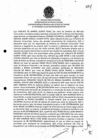 •
•
MJ -.SERVIÇO PÚBLICO ~EDERAL
DEPÁRTAMENTODE POLíCIA FEDERAL
SUPERINTENDÊNCIA REGIONAL !'lO ESTADO· DO PARANÁ
GT OPERAÇÃO LAVAJATO/DRCOR!SR/DRF/PR
..
que ANDURTE DE BARROS DUARTE ;FILHO: por. meio da Diretoria de Mercado
Consumidor, arrecadaria propina destinada à.bancada do PT na Câmara dos Deputados,
especialmente aos Deputados~ Federais CÂNDID9 VACAREZZA, VÀNDER Lo~BET, JOSÉ
MENToR, ANDRÉ VARGAS e JILMAR TJ.ITO, QUE o déclarante sabe que a Diretoria de
Mercado Consumidor tratava dos grand~s:' consumidores de combustível; QUE o
declarante sabe qu~ nas negociações ·da. Diretoria de Mercadà Consumidor havia
cobrança e pagamento de propinaj QUE no. entanto' o 'declarante não sabe indicar
contratos específicos erT].que isso tenha ocorrido; QWE o declarante acredita que os
repasses de propina nessa diretoria.oco,rriam sem atuação de operadores; QUE inclusive
VANDER LoUBET tinha uma proximidáde muito grande com ANDURTE DE BARROS
DUARTE FILHO; QUE nessa .reuhlão fico.u definjdo que JOSÉ ZoNIS e LUIS CLAUDIO
CASEIRA SANCHES, por meio da Diretofia de OperaçÕes e' Logística e da Diretoria de
Rede de Postos de Serviço, arrecadariam propina em favor..de FERNANDO COLLOR DE, . ,.~ .
MELLO, por meio do operador PEDRO PAl:JLO L~oNI .RAMOS; QUE o declarante, por
meio da Diretoria Financeira e de Serviços, ar.recadwia propina para DELCÍDIo DO
AMARAL e RENAN CALl1 EIRaS, bem' toI'TlO.· atenderia 'soli8Jaç6es de FERNANDO
COLLOR DE MELLO (por meio de PEDRO PAULO' LEoNI RAMOS) e CANDIDo, ..
VACAREZZA; QUE, em 2009, logo depois'da posse de JOSÉ DE UMA ANDRADE NETO na
Presidência da BR DISTRIBUIDORA, já havia' sido feita uma outra reunião, no Hotel. I . . . "
Copacabana Palace, em seu ~nexó, da qua'l participaram PEDRO PAULO LEONI RAMOS
(representando FERN,l>;NDO COLLOR. DE MELLO), RENAt-,j CALHEIROS, DELCÍDIo DO
AMARAL, JOSÉ DE UMA ANDRADENÉTO e o decla~a(1te; QUE nessa reunião JOSÉ DE
UMA ANDRADE NETO foi bastante didático ao expli.car que .os negócios nos quais
haveria "discricionariedade" da BR DISTRIBUIDORA eram a compra de álcool, o aluguel
de caminhões para' transporte de combustível' e a construção'de bases de distribuição
de combustíveis; QUE esses .seriam ,os. ~egócios 'quepoderiam render propina mais
substancial na BR DISTRIBUIDORA; Qu~'na.oca~i~o JOSÉ DEUry1A ANDRADE NETO se
disponibilizou a ajudar ospol.ítiéàsi~tere:ssados; Qi:JE em ,:Z,0120aeclarante foi chamado
ao gabinete de RENAN: CALHE(R.0Sno Sena.do. Federai; QUE na: ocasião RENAN
CALHEIROS reclamou da falt~ de ,repasse de propina por parte do declarante; QUE o
declarante explicou. ·qúe não,esta.~aa~(~cad.ando 'propina' naBR DISTRIBUIDORA; QUE
então RENAN CALHEIRoS,diss~ q·tJE? a partir de então(dei~avá de 'prestar apoio político
ao declarante; QUE,. no entanto, ,o decla+ante pernían~ceu n~ 8iretoria Finan"ceira e de
Serviços da BR DISTRIBUIDORA; Qi:JE, a partir:'i:lê 2012, 'PEDRO PAULO LEONI RAMOS e
FERNANDO COLLOR DE MELLO passaram a reclarr{ilr.: queJoSÉ'ZoNIS 'não mais estava
atendendo a contento aos· comprorriis~os assur1'1idos; .QUE, além disso, na época, JOSÉ
DE UMA ANDRADE NETO e'JOSÉ ZoNIS r~solveramrrioralizar.e organizar a área de• • I', - :(, ,
transportes da BR DISTRIBUIDoRA,especialmente ·no· que se refere ao aluguel de
caminhões para transporte de· tombústíveis; QUE, muitas empresas não mais se
eoq",d""m00' ,,;té,;~ "wot"~~o d, BR.D~TruBU~DO'" o qoe 'r~o ,'"e;
.
Impressopor:110.735.907-47Pet5886
Em:02/06/2016-17:21:35
 