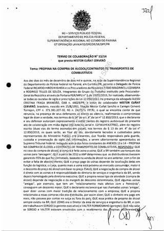 •
•
•
.-
MJ - SERViÇO P
DEPARTAMEr~TO DE POLíCIA.FÉDERAL
SUPERINTENDÊNCIA REGI·ONAL NO ESTADO DO PARANÁ
GT OPERAÇÃO LAVAJATO/DRCOR/SR/DPF/PR
TERMO DE COLABORAÇÃO N" 13/14
que presta NESTOR CUNAT CERVERÓ
Tema: PROPINA NA COMPRA DE ÁLCOOL/CONTRATOS DE TRANSPORTES DE
COMBUSTíVEIS
. .Aos dez dias do mês de dezembro de dois mil e quinze, na sede da Superintendência Regional
do Departamento de Polícia Federal no Paraná, em Curitiba/PR, perante o Delegado de Polícia
Federal RICARDO HIROSHI ISHIDA e os Procuradores da República FABIO MAGRINELLI COIMBRA
e RODRIGO TELLES DE SOUZA, integrantes do Grupo de· Trabalho instituído pela Procurador-
Geral da República através da Portaria PGR/MPU n· 3, de 19/01/2015, foi realizada, observando-
se todas as cautelas de sigilo e prescrições da Lei 12.850;2013, na presença da advogada ALESSI
CRISTINA FRAGA BRANDÃO, OAB n. 44029!PR, a oitiva do colaborador NESTOR CUNAT
CERVERÓ, brasileiro, nascido em 15/8/1951, filiação·Nest~r Cufiat Sancho e Carm.~n Cerveró
Torrejon, CPF n. 371.381.207-10, RG .n. 2427971 IFl'jRJ, o qual se encontra ciente de que
renuncia, na presença de seus defensores ao direito ao silencio, reafirmando o compromisso
legal de dizer a verdade, nos termos do § 14· do· art. 4·. da Lei n° 12.850/2013; que o declarante
e seu defensor autorizam expressamente e estão cientes do registro audiovisual do presente
ato de colaboração em mídia digital (riD externo serial n. E2FWJJHFA37F6C), além do registro
escrito (duas vias do termo assinadas-em papel), nos termos do § 13 do art. 4° da Lei n°
12.850/2013, os quais serão, ao· final do ato, devidamente lacrados e custodiados pelos
representantes do Ministério Público .ora- presentes, que ficarão responsáveis pela guarda,
custodia e preservação do sigilo da~ informações, a serem ulteriormente apresentados ao
Supremo Tribunal Federal. Indagado acerca dos fatos constantes do ANEXOS 13 e 14- PROPINA
NA COMPRA DE ÁLCOOL e CÓNTRATOS DE TRANS~ORTES.DE COMBUSTíVEIS, RESPONDEU: QUE
no caso da compra de álcool, a compra,é feità usina a usina; QUE a BR também usa tanques das
usinas para 'tancagem'; QUE a partir. de 2012 a ANP determinou que as distribuidoras tivessem
garantido 95% do que foi contratado, baseado na venda. de álcool no ano anterior, com o fim de
evitar a falta de abastecimento; QUE o preço pago às usinas depende da localização delas em
função da logística, ou seja, quanto mais a usina está próxima ao mercado consumidpr, maior é
o desconto do preço do álcool com base no preço ÉSALQ; QUE a negociação da compra de álcool
é direta com as usinas e é responsabilidade da diretoria de serviços e engenharia da BR, sendo
depois homologado pela diretoria ex~cutiva; QUE a pmpina nesse tipo de atividade (compra de
álcool) depende da negociação e da margem de desconto determinada; QUE algumas usinas
"amigas", por exemplo, que tem um· "relacionamento mais afetivo com a Petrobrás",
conseguem um desconto màior; QUE·o declarante esclarece que nas chamadas usinas 'amigas',
quer dizer usinas com maior tradição de relacionamento com a empresa; QUE a propina
relacionada a essas compras não era distribuída, por assim- dizer; QUE o dinheiro era pago em
reais, não passava por contas na suíça' ou fora do país; QUE essa prática de propina de álcool
sempre existiu na BR; QUE ZONIS era o Diretor da área de· serviços e engenharia da BR, e com
ele trabalhavam SERGIO (o gerente executivo) e VALTER FORMOSINHO (gereQte); QUE não #
" "'G'O , """ ",,~m """ido. ,om., ~"bim,"" d,;r:;",;~"" J) ~Y
Impressopor:110.735.907-47Pet5886
Em:02/06/2016-17:21:35
 