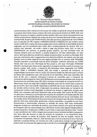 •
•
MJ ~ SERViÇO PÚBLICO FEDERAL
DEPARTAMENTO DE POLíCIA FEDERAL
SUPERINTENDÊNCIA REGIONAL NO,E?TADO DO PARANÁ
GT OPERAÇÃO LAVAJATO/DRCOR/SR/DPF/PR
..
compra de álcool; QUE o declaranteafirma 'que não recébeupropi.nas de compra de álcool; QUE
as propinas decorrentes dessas compras mo eram exclusivas da diretoria do ZONIS; QUE caso
alguém trouxesse um negócio, poderia receber também; QUE quem tinha necessariamente que
receber propina desses negócios da compra de áicool era o Senador Fernando Collo" o que era
acompanhado de perto pelo PEDRO PAULO; QUE sabe que havia uma pessoa de nome PANICO
que era operador do PTB e ligado a FERNANDO COLLOR e PEDRO PAULO, que também estava
sempre na BR; QUE a média das propinas pagas pelos usineiro de.pende da quantidade de álcool
negociada, mas era semelhante para todos; QUE a propina 'depende do usineiro; QUE se o
usineiro está 'apertado', ele vende o álcool e paga u!lla propina maior; QUE, no caso da
COOPERSUCAR, 'por exemplo, ou· grandes grupos usineiros, que tem facilidade maior de
'levantar dinheiro junto aos bancôs", a propina poderia ter um valor diferenciado, um valor
menor; QUE havia diferença também em re,lação ao tipo de álcool, se anidro ou hidratado; QUE
pelo que o declarante sabe os pagamentos,era'Tl feitos em dinheiro, ém espécie, mas não sabe
detalhar como era feito, depende de cada negócio fechado,com os usineiros; QUE FERNANDO
COLLOR controlava a quantidade t-atal de álc'ool comprado, conforme informado por PEDRO
PAULO; QUE essa era uma informação d'e fácil acesso e, com essa informação FERNANDO
COLLOR o montante que estava sendo negociado e wnseguia controlar a parte da propina que
deveria receber; QUE, porém, o declarante não participava dessa negociação com PEDRO
PAULO, ZONIS e FERNANDO COLLOR; QUE, em relação a contratos de transporte, as
irregularidades funcionavam mais"ou menos nos mesmos moldes dos descritos para a compra
de álcool; QUE trabalhavam para a SR cerca de 10 mil caminhões; QUE esses caminhões não
eram da BR, mas a empresa contratava o serviçó de caminhões para o transporte de
combustíveis (álcool, gasolina, óleo); QUE são dezenas as empresas,que prestam esse serviço de
fornecimento de caminhões para a BR; QUE o contratos ielacionados ao transporte de GLP era
diferenciado, tendo sido adquirida a empresa LlQUIGAS, para o fim de manter baixo o preço do
gás de cozinha; QUE essa decisão relacio'nada à LlQUIGAS não foi por conta de propinas, mas
por decisão política mesmo; QUE a negociação das propinas relacionadas ao transporte de
combustíveis também eram negociadas na diretoria de serviços e engenharia, ocupada pelo, '
ZONIS, mas o esquema, pelo que o deC:larante sabe, já era antigo; QUE a partir de 2010, houve
um plano para a melhoria e qualificação das empresas de transporte contratadas pela BR; QUE
em decorrência da aplicação desse.plano, muitás empresas'deixaram de ser contratadas; QUE
havia então muitas reclamações de (jonos d.e empresas de transporte que não eram contratados
pela BR; QUE essas reclamações, geralmente, estavam.·a.ssociadas a acusações de que havia
favorecimento a determinadas empresas' ou exclusão de outras; QUE essas reclamações
chegavam também por intermédio de políticos, que tinham contatos com donos de empresas
de transporte; QUE nas oportunidade's que..o declarante recebiá essas ligações desses políticos,
acabava passando o reCado para o ZONIS ou quem fosse o responsável da área e dizia: "resolve
aí, que o problema é seu"; QUE a margem para a propina nesses contratos também era pequena,
mas havia; QUE são diversos os tipos de contrato de transporte, e; em decorrência disso,
também variavam os valores de propinas; QUE depende da área de atuação, volume de
combustível transportado, rotas etc.; QUE esclarece que a estrutura da propina era a mesma já
explicada: a empresa fechava um contrato com a BR, e parte desse contrato era reverti~
"""" Q", re•,m,,,~"'0"".='"~'''"."'0'."00",".'" j'Ol't' /2
Impressopor:110.735.907-47Pet5886
Em:02/06/2016-17:21:35
 