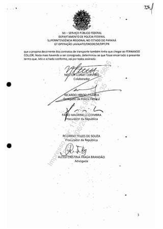. , , ,
•
•
MJ - SERViÇO PÚBLICO FEDERAL
DEPARTAMENTO DE POLÍCIA FEDERAL
SUPERINTENDÊNCIA REGIONAL NO ESTADO DO PARANÁ
GT OPERAÇÃO LAVAJATO/DRCOR/SR/DPF/PR
•
que a propina decorrente dos.contratos de transporte tal)'lbém tinha que chegar ao FERNANDO
COLLOR; Nada mais havendo a ser consignado, determinou-se que fosse encerrado o presente
termo que, lido e achado conforme,yai por t<1dos assinado.
o de Pólícia e ai
/'")' "l .~
FÁ OMAGRINELLl.ÇOIMBRA.
(ocurador da República
RODRIGO TELLES DE SOUZA
Z5't~e0bl;~ .
. A~INAFRAGA BRANDÃO
Advogada
.'
..
3
Impressopor:110.735.907-47Pet5886
Em:02/06/2016-17:21:35
 