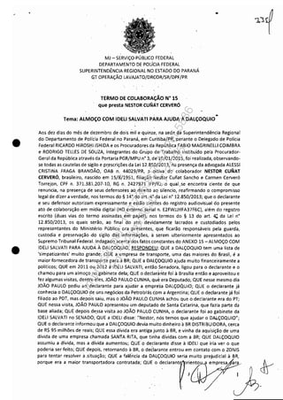 ~------------------------------------ - -
•
•
MJ - SERViÇO PÚBLICO FEDERAL
DEPARTAMENTO DE POLíCIA FEDERAL
SUPERINTENDÊNCIA REGIONAL NO ESTADO DO PARANÁ
GT OPERAÇÃO LAVAJATO/DRCOR/SR/DPF/PR
TERMO DE COLABORAÇÃO N° lS
que presta NESTOR CUNAT CERVERÓ
..
. . .Tema: ALMOÇO COM IDEU SALVATI PARA AJUDA A DALÇOQUIO
Aos dez dias do mês de dezembro de dois mil e quinze, na sede da Superintendência Regional
do Departamento de Polícia Federa'l no Paraná, errl Curitiba/PR, perante o Delegado de Polícia
Federal RICARDO HIROS[iIISHIDA e os Procuradores da República FABIOMAGRINELU COIMBRA
e RODRIGO TELLES DE SOUZA, 'integrantes do Grupo de Trabalho instituído pela Procurador-
Geral da República através da Portaria PGR/MPU n° 3, de 19/01/2015, foi realizada, observando-
se todas as cautelas de sigilo e pr.escrições da Lei 12.850/2013, na presença da advogada ALESSI
CRISTINA FRAGA BRANDÃO, OAB n. 44029/PR, a' oitiva do colaborador NESTOR CUNAT
CERVERÓ, brasileiro, nascido em 15/8)1951, filiaçãó Ne.tor Cunat Sancho e Carmen Cerveró
Torrejon, CPF n. 371.381.207-10, RG n. 2427971IFP!RJ,0 qual,se encontra ciente de que
renuncia, na presença de seus defensores ao. direitó ao silencio, reafirmando o compromisso
legal de dizer a verdade, nos termos do § 14° do art. 4° da Lei n° 12.850/2013; que o declarante
e seu defensor autorizam expressamente e estão cientes do registro audiovisual do presente
ato de colaboração em mídia digital (HO. externo serial n. E2FWJJHFA37F6C), além do registro
escrito (duas vias do termo assinadas em papel), nos t.ermos do § 13 do art. 4; da Lei n'
12.850/2013, os quais serão, ao final do ato, devidamente lacrados e custodiados pelos
representantes do Ministério Público ora presentes,. que ficarão responsáveis pela guarda,
custodia e preservação ·do sigilo das informações, á serem ulteriormente apresentados ao
Supremo Tribunal Federal. Indagado acerca dos fatos constantes do ANEXO 15 - ALMOÇO COM
IDELI SALVATI PARA AJUDÁ À DALÇOQUIO, RESPONDEU: 'oUE a DALÇOQUIO tem uma lista de
'simpatizantes' muito grandé;'QUE a empresa de transporte, uma das maiores do Brasil, é a
maior fornecedora de transporte para a BR; QUE a DALÇOQUIO ajuda muito financeiramente a
politicos; QUE em 2011 ou 2012 a IDEU SALVATI, então Senadora, ligou para o declarante e o
chamou para um almoço no gabinete dela; QUE o declarante fOI à Brasília então e aproveitou e
fez algumas visitas, dentre eles, JOÃO PAULO CUNHA, que era Deputado; QUE nesse mesmo dia
JOÃO PAULO pediu ao declarante para ajudar a empre'sa DALÇOQUld; QUE o declarante já
conhecia o DALÇOQUIO ~e uns negócios d.a Petrobrás c.em a Argentina; QUE o declarante já foi
filiado ao PDT, mas depois saiu, m'as o JOÃO PAULO CUNHA achou que o declarante era do PT;
QUE nessa visita, JOÃO PAULO apresentou. um deputado de Santa Catarina, que fazia parte da
base aliada; QUE depois de,ssa visita ao JOÃO PAULO CUNHA, o declarante foi ao gabinete da
IDEU SALVATI no SENADO; QUE a IDEU disse: ~'Nestor, nós temos que ajudar o DAl.ÇOQUIO";
QUE o declarante informou que a DALÇOQUIO devia muito dinheiro à BR DISTRIBUIDORA, cerca
de R$ 95 milhões de reais; QUE essa dívida era antiga junto à BR, e vinha da aquisição de uma
dívida de uma empresa chamada SANTA RITA, que tinha dívidas com a BR; QUE DALÇOQUIO
assumiu a dívida, mas a dívida aumentou; QUEo declarante disse à IDEU que iria ver o que
poderia ser feito; QUE depois, retornando à BR, o declarante entrou em contato com o ZONIS
para tentar resolver a.situação; QUE a falê'ncia da DALÇOQUIO seria muito prejudicial à BR,
P'''"' '" •m.'" '"""ort.d". "",""d. QO' , d&I'""f':'"'O"' ,m"~,, )ch'
Impressopor:110.735.907-47Pet5886
Em:02/06/2016-17:21:35
 