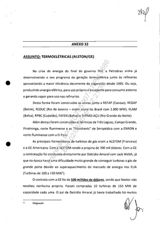 ANEXO 32
ASSUNTO: TERMOELÉTRICAS (ALSTONjGE)
Na crise de energia do final do governo FHC a Petrobras vinha já
desenvolvendo o seu programa de geração termoelétrica junto· às refinarias
• aproveitando a maior eficiência decorrente da cogeração desde 1995. Ou seja,
produzindo energia elétrica, para uso próprio e excedente para consumo externo
e gerando vapor para uso nas refinarias.
•
Desta forma foram construídas as usinas junto a REFAP (Canoas), REGAP
(Betim), REDUC (Rio de Janeiro - maior usina do Brasil com 1.000 MW), RLAM
(Bahia), RPBC (Cubatão), FAFEN (Bahia) e TERMO-AÇU (Rio Grande do Norte).
Além destas foram construídas as térmicas de Três Lagoas, Campo Grande,
Piratininga, norte fluminense e as "Merchants" de Seropédica com a ENRON e
norte fluminense com a EI Paso.
As principais fornecedoras de turbinas de gás eram a ALSTOM (Francesa)
e a GE Americana. Com a ALSTOM recebi a propina de 700 mil dólares. Com a GE
a contratação foi conduzida diretamente por Delcídio Amaral com Jack Welsh, já
que na época havia uma dificuldade muito grande de conseguir turbinas a gás de
grande porte devido ao superaquecimento do mercado de energia nos EUA
(Turbinas de 100 a 150 MW1
).
O contrato com a GE foi de 500 milhões de dólares, sendo que Nestor não
recebeu nenhuma propina. Foram compradas 10 turbinas de 150 MW de
capacidade cada uma. O pai de Delcídio Amaral já havia trabalhado há muitos
11
Megawatt
Impressopor:110.735.907-47Pet5886
Em:02/06/2016-17:21:35
 