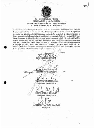 ~--------------------------------~----~--- --
•
•
',.'
MJ - SERViÇO PÚBLICO FEDERAL
DEPARTAMENTO,DE POLíCIA FEDERAL
SUPERINTENDÊNCIA REGIONAL NO ESTADO DO PARANÁ
GT OPERAÇÃO LAVAlft,TO/DRCOR/SR/DPF/PR
..
contratar uma consultoria para fazer uma auditoria financeira na DALÇOQUIO para o fim de
fazer um plano efetivo para o saneamento; QUE a i'mpre.ssão era que'a empresa DALÇOQUIO
era muito mal administrada; QUE depoi~ da audito'ria, fDi constatadá a má administração e
houve uma renegociação da dívida, de ,acordo com a capacidade financeira possível; QUE com
isso a dívida caiu de 95 mihões de reais paia pouco mais de 40 milhões de reais; QUE a IDElI
recebia propina; QUE isso era prática do' DALÇOQUIO; QUE é de conhecimento do declarante
que DALÇOQUIO era um 'patrocinador contumaz da classe política'; QUE dentre as pessoas que
eram pagas por DALÇOQUIO pode indicarlDElI SALVATI, JOÃO PIZZOLATII e DELCIDIO DO
AMARAL; Nada mais havendo a ser consignádà; determ(nou-se que fosse encerrado"" presente
termo que, lido e achado conforme, vai por'todos assinado,
N?1~rO~olaborador
CARDO HIROSHI ISHIDA
~
~'~< L...
FÁ O MAGRINELU COIMBRA
rocurador da República
tlUlt0fJ-RODRIGO TELLES DE SOUZA
Procurador da República
,AL~-CRI:~NE!BRANDÃD
Advogada
..
.,
2
Impressopor:110.735.907-47Pet5886
Em:02/06/2016-17:21:35
 