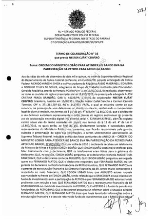 1
•
•
MJ - SERViÇO PÚBLICO FEDERAL
DEPARTAMENTO DE POLÍCIA FEDERAL.
SUPERINTENDÊNCIA REGIONAL NO ESTADO DO PARANÁ
GT OPERAÇÃO LAVAJATO!DRCOR/SR/DPF/PR
TERMO .DE COLABORAÇÃO N" 16
que presta NESTOR CUNAT CERVERÓ
..
..
Tema: ORDEM DO MINISTRO LOBÃO PARA ATENDER AO BANCO BVA NA
PARTICIPAÇÃO DA PETROS PARA APOIO AO BANCO
Aos dez dias do mês de dezembro de dois mil e quinze, na sede da Superintendência Regional
do Departamento de !,oHcia Federal ,rio Paraná, emCuritiba/PR, perante o Delegado de Polícia
Federal RICARDO HIROSHI,ISHIDA e os Procuradores da República FABIO MAGRINELLI COIMBRA
e RODRIGO TELLES DE SOUZA, integrantes do Grupo de Trabalho instituído pela Procurador-
Geral da República através da Portaria PGR/MPUn· 3, de 19/01/2015, foi realizada, observando-
se todas as cautelas de sigilo'e prescrilões da lei 12.850/2.013, na presença da advogada ALESSI
CRISTINA FRAGA BRANDÃO, OAB 'n. 44.o29/PR, a oitiva do colaborador NESTOR CUNAT
CERVERÓ, brasileiro, nascido em 15iBi1951, filiação Nestor Cunat' Sancho e Carmen Cerveró
Torrejon, CPF n. 371.381.2.07-10, RG' n. 2427971 IF1'/RJ, o qual se encontra ciente de que
renuncia, na presença de seus defensores ao direito ao silencio, reafirmando o compromisso
legal de dizer a verdade, nos termos dó·§ 14· do art. 4· da Lei n· 12.850/2.013; que o declarante
e seu defensor autorizam expressamente e estão cientes do registro audiovisual do presente
•ato de colaboração em mídia digital·(HD externo serial n. E2FWJJHFA37F6C), além do registro
escrito (duas vias do termo assinadas em papel); nos termos do §, 13 do art. 4· da Lei n·
12,85.0/2.013, os quais serão, ao finai .do ato, devidamente lacrados e custodiados pelos
representantes do Ministério Público ora presentes, que ficarão responsáveis pela guarda,
custodia e preservação do sigilo das informaçôes,a serem ulteriormente apresentados ao
Supremo Tribunal Federal. ,Indagado acerca dos fatos constantes do ANEXO 16 - ORDEM DO
MINISTRO LOBÃO PARA ATENDER AO BANCO BVA 'NA PARTICIPAÇÃO DA PETROS PARA
APOIO AO BANCO, RESPONDEU: QUE por volta de 201.0 o declarante recebeu um telefonema
do Ministro de Minas e Energia EDISON LOBÃO; QUE 'EDISON LOBÃO costumava telefonar para
falar diretamente com o declarante; QUE os telefonemas ··eram feitos para o gabinete do
declarante; QUE, na ocasião, EDISON LOBÃO perguntou se o declarante conhecia AUGUSTO do
BANCO BVA; QUE o declarante conheda AUGUSTO; QUE EDISON LOBÃO perguntou em seguida
quem era FERNANDO MATOS; QUE'o 'declarante respondeu que FERNÁNDO MATOS era um
gerente do declarante na Di~etoria EinanCeira da BR Distribuidora; QUE FERNANDO MATOS era
o gerente de estruturação financeira dá Diretoria Financeira da BR, sendo muito competente e
respeitado no meio financeiro; QUE EDISON LOBÃO falou que AUGUSTO estaI/a naquela
oportunidade na frente de EDISON LoliÃo, tendo relatado que o BANCO BVA estava criando um
fundo de investimentos com a participação da PETROS e que FERNANDO MATOS estaria criando
problemas com relação a isso; QUE FERNANDO MATOS era o representante financeiro da BR
DISTRIBUIDORA no comitê de investimentos da PETROS; QUE a PETROS éo fundo de pensão dos
funcionários da PETROBRAS; QUE o declarante procurou se informar sobre a situação perante
FERNANDO MATOS; QUE FERNANDO MATOS disse que havia levantado informações sobre a
estruturação financeira e a taxa de retorno do fundo de investimentos q~e ~ BANCO VA~
o lit° 1
}
~
Impressopor:110.735.907-47Pet5886
Em:02/06/2016-17:21:35
 