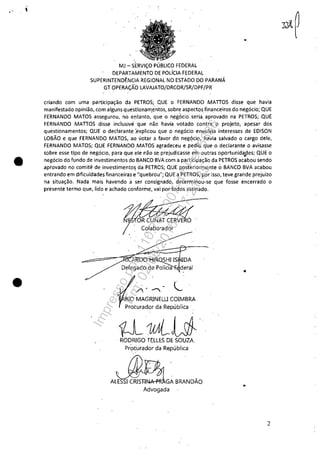 ,
•
•
MJ - SERViÇO PÚBLICO FEDERAL
DEPARTAMENTO DE POLíCIA FEDERAL
SUPERINTENDÊNCIA REGIONAL NO ESTADO DO PARANÁ
GT OPERAÇÃO LAVAJATO/DRCOR/SR/DPF/PR-
criando com uma participação da PETROS; QUE o FERNANDO MAnOS disse que havia
manifestado opinião, com alguns questionam.éntos, sobre aspectosfinanceiros do negócio; QUE
FERNANDO MATOS assegurou, no entanto, que o n~g(kio', seria, aprovado na PETROS; QUE
FERNANDO MAnOS disse indusivéque não havia votado Contra. O projeto, apesar dos
questionamentos; QUE o declarante :explicou que o negócio envolvia interesses de EDISON
LOBÃO e que FERNANDO MATOS, ao votar a favor do negócio, havia salvado o cargo dele,
FERNANDO MATOS; QUE FERNANDOMATOS agradeceu e pediu qUe o declarante o avisasse
sobre esse tipo de negócio, para que ele não se prejudicasse em outras oportunida,.des; QUE o
negócio do fundo de investimentos do BANCO BVA com a participação da PETROS acabou sendo
aprovado no comitê de investimento~ da PETROS; QUE posteriormente oBANCO BVA acabou
entrando em dificuldades financeiras e ':quebrou"; QUE a PETROS, por isso, teve grande prejuízo
na situação. Nada mais havendo á ser consignado, determinou-se que fosse encerrado o
presente termo que, lido e achado conforme, vai por to-dos assinado.
fA·~·
,Colaborador ,
. '; . . .
~
' -
/-~. C
BIO MAGRINELU COIMBRA
Procurador da República' _
iÚ-1fALUt'- RODRIGO TELLES DE SOUZA.
Procurador da República
ALESSI CRISTI"u.-"""GA BRANDÃO
Advogada
2
Impressopor:110.735.907-47Pet5886
Em:02/06/2016-17:21:35
 