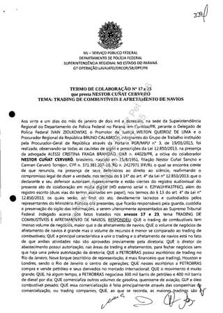•
•
MJ - SERViÇO PÚBLICO FEDERAL
DEPARTAMENTO DE POLíCIA FEDERAL
SUPERINTEND~NCIA REGIONAL NO ESTADO DO PARANÁ
GT OPERAÇÃO LAVAJATO/DRCOR/SR/DPF/PR
TERMO DE COLABORAÇÃO N° 17 e 23
que presta NESTOR CUNAT CERVERÓ
TEMA: TRADlNG DE COMBUSTÍVEIS E AFRETAMENTO DE NAVIOS
Aos vinte e um dias do mês de janeiro de dois mil e dezesseis, na sede da Superintendência
Regional do Departamento de Polícia Federal no Paraná, em Curitiba/PR, perante o Delegado de
Polícia Federal NAN ZIOLKOWSKI, o Promotor de Justiça WILTON QUEIROZ DE LIMA e o
Procurador Regional da República BRUNO CALABRICH, integrantes do Grupo de Trabalho instituído
pela Procurador-Geral da República através da Portaria PGR/MPU n° 3, de 19/01/2015, foi
realizada, observando-se todas as cautelas de sigilo e prescrições da Lei 12.850/2013, na presença
da advogada ALESSI CRISTINA FRAGA BRANDÃO, OAB n. 44029/PR, a oitiva do colaborador
NESTOR CUNAT CERVERÓ, brasileiro, nascido em 15/8/1951, filiação Nestor Cuiiat Sancho e
Carmen Cerveró Torrejon, CPF n. 371.381.207-10, RG n. 2427971 IFP/RJ, o qual se encontra ciente
de que renuncia, na presença de seus defensores ao direito ao silêncio, reafirmando o
compromisso legal de dizer a verdade, nos termos do § 14° do art. 4° da Lei n° 12.850/2013; que o
declarante e seu defensor autorizam expressamente e estão cientes do registro audiovisual do
presente ato de colaboração em mídia digital (HD externo serial n. E2FWJJHFA37F6C), além do
registro escrito (duas vias do termo assinadas em papel), nos termos do § 13 do art. 4° da Lei n°
12.850/2013, os quais serão, ao final do ato, devidamente lacrados e custodiados pelos
representantes do Ministério Público ora presentes, que ficarão responsáveis pela guarda, custódia
e preservação do sigilo das informações, a serem ulteriormente apresentados ao Supremo Tribunal
Federal. Indagado acerca dos fatos tratados nos anexos 17 e 23, tema TRADING DE
COMBUSTÍVEIS E AFRETAMENTO DE NAVIOS, RESPONDEU: QUE o trading de combustíveis tem
imenso volume de negócios, maior que o de afretamento de navios; QUE o volume de negócios de
afretamento de navios é grande mas o volume de recursos é menor se comparado ao trading de
combustíveis; QUE a principal característica a unir o trading e o afretamento de navios está no fato
de que ambas atividades não são aprovadas previamente pela diretoria; QUE o diretor de
abastecimento possui autorização, nas áreas de trading e afretamentos, para fechar negócios sem
que haja uma prévia autorização da diretoria; QUE a PETROBRAS possui escritórios de trading no
Rio de Janeiro, Nova Iorque (escritório de representação, é mais financeiro que trading), Houston e
Londres, sendo o Rio de Janeiro o centro de operações; QUE nesses escritórios a PETROBRAS
compra e vende petróleo e seus derivados no mercado internacional; QUE o movimento é muito
grande; QUE, há algum tempo, a PETROBRAS negociava 300 mil barris de petróleo e 400 mil barris
de diesel por dia; QUE comercializa outros volumes de gasolina, querosene de aviação, GLP e óleo
combustível pesado; QUE essa comercialização é feita principalmente através das companhias ~ ~
mm"d";~ç'o,"" ,,,d;09 mm"o;", /q~" ~' m,;~~o 'I
Impressopor:110.735.907-47Pet5886
Em:02/06/2016-17:21:35
 