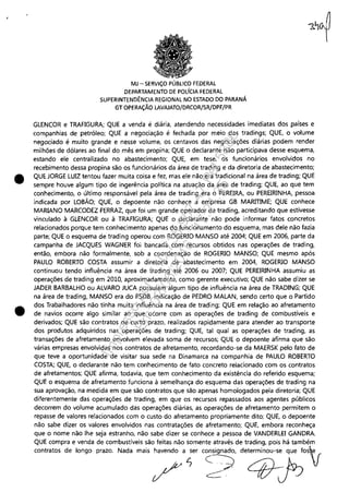 •
•
MJ - SERViÇO PÚBLICO FEDERAL
DEPARTAMENTO DE POLíCIA FEDERAL
SUPERINTENDÊNCIA REGIONAL NO ESTADO DO PARANÁ
GT OPERAÇÃO LAVAJATO/DRCOR/SR/DPF/PR
GLENCOR e TRAFIGURA; QUE a venda é diária, atendendo necessidades imediatas dos países e
companhias de petróleo; QUE a negociação é fechada por meio das tradings; QUE, o volume
negociado é muito grande e nesse volume, os centavos das negociações diárias podem render
milhões de dólares ao final do mês em propina; QUE o declarante não participava desse esquema,
estando ele centralizado no abastecimento; QUE, em tese, os funcionários envolvidos no
recebimento dessa propina são os funcionários da área de trading e da diretoria de abastecimento;
QUE JORGE LUIZ tentou fazer muita coisa e fez, nias ele não era tradicional na área de trading; QUE
sempre houve algum tipo de ingerência política na atuação da área de trading; QUE, ao que tem
conhecimento, o último responsável pela área de trading era o PEREIRA, ou PEREIRINHA, pessoa
indicada por LOBÃO; QUE, o depoente não conhece a empresa GB MARmME; QUE conhece
MARIANO MARCODEZ FERRAZ, que foi um grande operador de trading, acreditando que estivesse
vinculado à GLENCOR ou à TRAFIGURA; QUE o declarante não pode informar fatos concretos
relacionados porque tem conhecimento apenas do funcionamento do esquema, mas dele não fazia
parte; QUE o esquema de trading operou com ROGERIO MANSO até 2004; QUE em 2006, parte da
campanha de JACQUES WAGNER foi bancada com recursos obtidos nas operações de trading,
então, embora não formalmente, sob a coordenação de ROGERIO MANSO; QUE mesmo após
PAULO ROBERTO COSTA assumir a diretoria de abastecimento em 2004, ROGERIO MANSO
continuou tendo influência na área de trading até 2006 ou 2007; QUE PEREIRINHA assumiu as
operações de trading em 2010, aproximadamente, como gerente executivo; QUE não sabe dizer se
JADER BARBALHO ou ALVARO JUCA possuíam algum tipo de influência na área de TRADING; QUE
na área de trading, MANSO era do PSDB, indicação de PEDRO MALAN, sendo certo que o Partido
dos Trabalhadores não tinha muita influência na área de trading; QUE em relação ao afretamento
de navios ocorre algo similar ao que ocorre com as operações de trading de combustíveis e
derivados; QUE são contratos de curto prazo, realizados rapidamente para atender ao transporte
dos produtos adquiridos nas operações de trading; QUE, tal qual as operações de trading, as
transações de afretamento envolvem elevada soma de recursos; QUE o depoente afirma que são
várias empresas envolvidas nos contratos de afretamento, recordando-se da MAERSK pelo fato de
que teve a oportunidade de visitar sua sede na Dinamarca na companhia de PAULO ROBERTO
COSTA; QUE, o declarante não tem conhecimento de fato concreto relacionado com os contratos
de afretamentos; QUE afirma, todavia, que tem conhecimento da existência do referido esquema;
QUE o esquema de afretamento funciona à semelhança do esquema das operações de trading na
sua aprovação, na medida em que são contratos que são apenas homologados pela diretoria; QUE
diferentemente das operações de trading, em que os recursos repassados aos agentes públicos
decorrem do volume acumulado das operações diárias, as operações de afretamento permitem o
repasse de valores relacionados com o custo do afretamento propriamente dito; QUE, o depoente
não sabe dizer os valores envolvidos nas contratações de afretamento; QUE, embora reconheça
que o nome não lhe seja estranho, não sabe dizer se conhece a pessoa de VANDERLEI GANDRA.
QUE compra e venda de combustíveis são feitas não somente através de trading, pois há também
00",000' d, ~ogo po," N,d, m,;, /'~" '~~ d''qj;;'V
Impressopor:110.735.907-47Pet5886
Em:02/06/2016-17:21:35
 