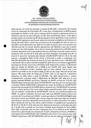 •
•
.,Mj - SERViÇO PÚB~ICO FEDERAL
ÓEPAR"f~MENTO DE pOlídA FEDE~AL
SUPERINTENDÊNCIA REGIONAL NO ESTADO DO PARANÁ
GT OPERAÇÃO LAVAJATO/DRCOR/SR!DP.F/PR.' .' - . .
QUE esse era um modo de prestigiar o pessoal da BR; QUE o declarante não entende
muito de Tecnologia de Informação (TI), e essa área é fundamental na BR t! qualquer
paralisação do Sist~ma na BR, para a empresa; QUE foi quarido o declarante entrou na
Diretoria é que houVe essa:instalação dpSÁP; Essa transferência "parou" a BR; QUE o
grande número de.contratos da BR são·de pequena nionta; QUE havia muitos contratos
que NELSON negociava e que.fitavam abaixo do·limite de competência da Diretoria (um
milhão de reais); QUE a maioria dos contratos era de contratação de mão de obra e o
NELSON é quem gerenciava isso; QUE em um dado momento, teve· uma conversa com
NELSON que não iria discutir detalh'es operacionais com NELSON, e que não ia perder
tempo com isso; QUE tamb~m não ia discutir valores de prbpina com o NELSON nesses
contratos pequenos; QUE G. que 'esperava dele era resultado e que não tivesse nenhum
problema vindo da ·área dê.TI; QUE sabia que havia empresas contratadas pela BR, na
área de TI, que eram mandadas'pel~ Sen'ado'r VALDIR RAUPP; QUE em 2012, não sabe
precisar, o presidente UMA da BR, chama o declarante- é. expõe a insatisfação com
NELSON; QUE UMA não entendia d~ área de TI e não "aguentava mais" óNELSON; QUE
o declarante não se opôs à' deCisão presidencial; QUE isso era um direito do ~esidente;
QUE após sair da sala, comunicou oNELSON e disse "estão no'teu encalço" e o declarante
sabia da relação de NELSON com o PMDB e com RAUPP; QUE nessa ligação para
NELSON o declara,nte também objetivou fazer um ·teste, dizendo "fala aí com o seu
padrinho que estão.no seu encalço e estão de olho no seu cargo. Não está dando para
segurar, Não posso bater de frente com o. LIM.I!-"; QUE no dia seguinte o declarante
perguntou ao UMA sobre .a saída' do' 'NELSOfJ, mas LIMA desconversou e mudou
completamente a decisão sobre o afastam.ento· de NELSON; QUE sabe que há uma
pessoa chamada ITAty1AR, 'que séria o óperador do RAUPP na área, de TI da BR; QUE
NELSON depois disse que ligou pa(a OVALDIR RAUPP e que este, por sua vez, ligara para
o Senador EDSON LOBÃO;' ~UE o declarante fez,visitas de éortesia ao VALDIR RAUPP
porque este era presidente .do PfV1DB; QUE as conversas com VALDIR RAUPP era sempre
sobre o cenário político, m.as nunca sobre propina especificamente; QUE o declarante
não era recebido no gabinete de· VALDIR RAUPP, mas elJ1 uma sala da presidência do
PMDB, no próprio Congresso Nacional; QUE sabe que NElSON recebia propina dos
contratos de TI e acertava com ITAMAR a parte que caberia aVALDIR RAUPP;4QUE sabia
disso pela maneira que NElSON agia e porqu'e algumas vezes havia algumas situações
que indicavam isso, mas o decla'rante nunca quis'entrar no mérito da propina "em varejo";
QUE o declarante acha que não valeria a pena enfrentar um problem<j por questões de
R$ 20 mil ou R$ 30 mil; QUE sabe que eram dezenas de empresas contratadas pela área
de TI da BR; QUE o período em que foram indicadas essas empresas foi entre 2008 a
2014; QUE no período todo em que o ,declarante ficou lá na diretoria da BR, NELSON
sempre foi o gerente executivo da .~rea de TI; QUE o declarante conheceu o ITAMAR, o
intermediário de VALDIR RAUPP; QUE ITAMAR era alto, tinha trinta e poucos anos; QUE ~
ITAMAR ""'""""" , BR D5TruBU!D".': QUE '" ,', '''m'gm "m,m~r ~
Impressopor:110.735.907-47Pet5886
Em:02/06/2016-17:21:35
 