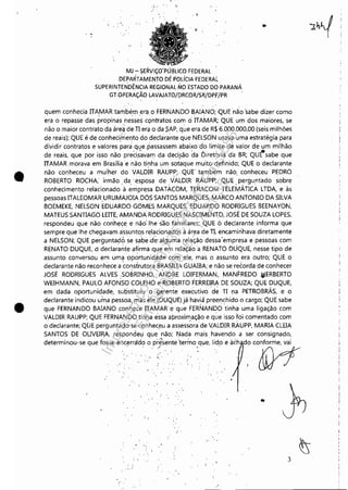 •
•
....
, I
, "
MJ - SERVIÇO"PÚBLlCO FEDERAL
DEPAfiTÁMENJO DE POLíCIA FEDERAl.
SUPERINTENDÊNCIA REGIONAL NO ESTADO DO PARANÁ
GT OPERAÇÃO LAVAJATO/DRCOR/SR!DPF/PR
quem conhecia ITAMAR também ,era, o FERNANDO BAIANO; QuEnão 'sabe dizer como
era o repasse das propinas nesses contratos 'com ci ITAMAR; QUE um dos maiores, se
não o maior contrato da áre~ deTlerÇl o da ;;AP, que era de R$ 6,000,000,00 (seis milhões
de reais); QUE é de conheci.rneflto do declara'nte que NELSON usava~uma estratégia para
dividir contratos e valores para ql!e,passasseni abaixo 'do limite de valor de um milhão
de reais, que por isso não preci~'avam dadeci~ão da Diretoria da BR; QUÉ'sabe que
ITAMAR morava em Brasília e não tinha um sotaque muito definido; QUE o declarante
não conheceu a muiher do VALDiR RAUPP; QUE' tamb"ém nãb, conheceu PEDRO
ROBERTO ROCHA; irmão da 'esposa de VALDIR RAUPP"; QUE perguntado sobre
conhecimento relacionado"à ~ml?resa DATACbM, TERACOM TELEMÁTICA. LTDA, e às
pessoas ITALEOMARURUMAJOJA DÓS SANTOS MARQUES, MARCO ANTONIO DA SILVA
BOEMEKE, NELSON EDUARDO G0MES MARQUES, EDUARDO RODRIGUES BEENAYON,
MATEUS SANTIAGO LEITE, AMANDA RODRIGU.ES NASCIMENTO, JOSÉ DE SOUZA LOPES,
respondeu que não con'hece e não: lhe 'são fàmiliares; QUE odeclarante informa que
sempre que lhe chegavam a'ssuntos relacionados à área de TI, en<amirihava diretamente
a NELSON; QUE pergúntadô, se sahe ,de'alg~ma re,lação dessa 'empresa e pessoas com
RENATO DUQUE, O declarante afirma que em relaç~oa RENATO DUQUE, nesse tipo de
assunto conversou em um9 9portunida,de co~ ele, mas o assunto era outro; QUE o
declarante não reconhéce a construtora BRASILIA GUAIBA; e não se recorda de conhecer
JOSÉ RODRIGUES ALVES 50BRINHO,:ANDRE LOIFERMAN, MANFREDOIolERBERTO
WEIHMANN, PAULO AFONSO COLEHO e,ROBERTO FERREIRA DE SOUZA; QUE DUQUE,
em dada oportunidade, substituiu o gerente executivo 'dé TI (la PETROBRÁS, e o
declarante indicou uma pessoa, 'más ~Ie (DUQUE) já havià preenchido o cargo; QUE sabe
que FERNANDO BAIANO ,conh'ece ITAMAR'e que FERNANDO 'tinha uma ligação com
VALDIR RAUPP; QUE FERNANDO tinha essa aproximação eque isso foi comentado com
o declarante; QUE perguntado'se:C0nhec~,u a assess~ra'de V,ALDIR RAUPP, MARIA CLEIA
SANTOS DE OLIVEI~, respondeu que não; [Jada mais havendo a ser consignado,
d""ml,,"~,, q"e fo~e""""0 : P:"""'",mo,q"" Ild.o e >ih do 'o~
3
"
Impressopor:110.735.907-47Pet5886
Em:02/06/2016-17:21:35
 