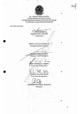 •
•
MJ - SEIWI'ÇO PliJ.8UÇO FEDERAL
DEPARTAMEIITO DE 'POLíCIA FEDERAL
SUPERINTENDÊNCIA REGIONAL NO'ESTADO DO PARANÁ
GT OPERAÇÃO, LAVAJATO/.DRCÓR/SR/DPF/PR
por todos assinado,
, '
,
N.RÓColabçrador;,,; , '
REIIATA DASILXtA;R6DRIGUES
,Delega,da d~.Polícja Fe I
, '
:",' - '/,' '
. ' . , ......~
T'. -:J ' , ,', '
BIO MAGRINELU COti'v1BRA
,p'rocurador da República '
,tLíMJl~,,'
, RODRIGO :rELLES DE SOUZA
Procurador da República,
.A~TtjGABRANDÁO, , A}Jvogada
, ,',
. -,'
" ..
.'
•
4
Impressopor:110.735.907-47Pet5886
Em:02/06/2016-17:21:35
 