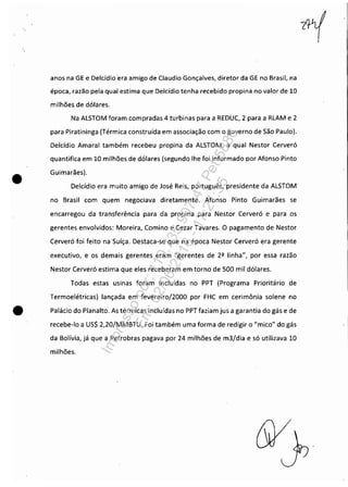 •
anos na GE e Delcídio era amigo de Claudio Gonçalves, diretor da GE no Brasil, na
época, razão pela qual estima que Delcídio tenha recebido propina no valor de 10
milhões de dólares.
Na ALSTOM foram compradas 4 turbinas para a REDUC, 2 para a RLAM e 2
para Piratininga (Térmica construída em associação com o governo de São Paulo).
Delcídio Amaral também recebeu propina da ALSTOM, a qual Nestor Cerveró
quantifica em 10 milhões de dólares (segundo lhe foi informado por Afonso Pinto
Guimarães).
Delcídio era muito amigo de José Reis, português, presidente da ALSTOM
no Brasil com quem negociava diretamente. Afonso Pinto Guimarães se
encarregou da transferência para da propina para Nestor Cerveró e para os
gerentes envolvidos: Moreira, Comino e Cezar Tavares. O pagamento de Nestor
Cerveró foi feito na Suíça. Destaca-se que na época Nestor Cerveró era gerente
executivo, e os demais gerentes eram "gerentes de 2ª linha", por essa razão
Nestor Cerveró estima que eles receberam em torno de 500 mil dólares.
Todas estas usinas foram incluídas no PPT (Programa Prioritário de
Termoelétricas) lançada em fevereiroj2000 por FHC em cerimônia solene no
• Palácio do Planalto. As térmicas incluídas no PPT faziam jus a garantia do gás e de
recebe-lo a US$ 2,20jMMBTU. Foi também uma forma de redigir o "mico" do gás
da Bolívia, já que a Petrobras pagava por 24 milhões de m3jdia e só utilizava 10
milhões.
Impressopor:110.735.907-47Pet5886
Em:02/06/2016-17:21:35
 